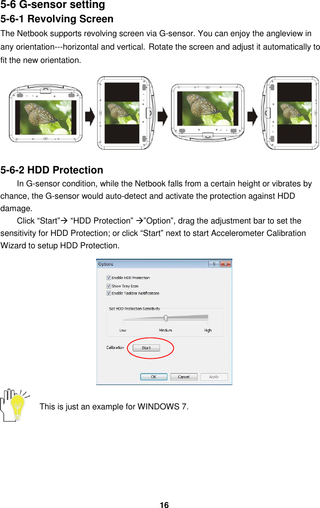  16 5-6 G-sensor setting 5-6-1 Revolving Screen The Netbook supports revolving screen via G-sensor. You can enjoy the angleview in any orientation---horizontal and vertical. Rotate the screen and adjust it automatically to fit the new orientation.  5-6-2 HDD Protection In G-sensor condition, while the Netbook falls from a certain height or vibrates by chance, the G-sensor would auto-detect and activate the protection against HDD damage.     Click “Start” “HDD Protection” ”Option”, drag the adjustment bar to set the sensitivity for HDD Protection; or click “Start” next to start Accelerometer Calibration Wizard to setup HDD Protection.               This is just an example for WINDOWS 7.         