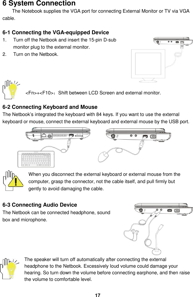  17 6 System Connection The Notebook supplies the VGA port for connecting External Monitor or TV via VGA cable.  6-1 Connecting the VGA-equipped Device 1.  Turn off the Netbook and insert the 15-pin D-sub monitor plug to the external monitor. 2.  Turn on the Netbook.       &lt;Fn&gt;+&lt;F10&gt;：Shift between LCD Screen and external monitor.  6-2 Connecting Keyboard and Mouse The Netbook’s integrated the keyboard with 84 keys. If you want to use the external keyboard or mouse, connect the external keyboard and external mouse by the USB port.           When you disconnect the external keyboard or external mouse from the computer, grasp the connector, not the cable itself, and pull firmly but gently to avoid damaging the cable.  6-3 Connecting Audio Device The Netbook can be connected headphone, sound box and microphone.            The speaker will turn off automatically after connecting the external headphone to the Netbook. Excessively loud volume could damage your hearing. So turn down the volume before connecting earphone, and then raise the volume to comfortable level. 