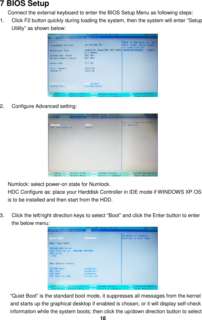  18 7 BIOS Setup Connect the external keyboard to enter the BIOS Setup Menu as following steps: 1.  Click F2 button quickly during loading the system, then the system will enter “Setup Utility” as shown below:        2.  Configure Advanced setting:                Numlock: select power-on state for Numlock.       HDC Configure as: place your Harddisk Controller in IDE mode if WINDOWS XP OS is to be installed and then start from the HDD.    3.  Click the left/right direction keys to select “Boot” and click the Enter button to enter the below menu:        “Quiet Boot” is the standard boot mode, it suppresses all messages from the kernel and starts up the graphical desktop if enabled is chosen, or it will display self-check information while the system boots; then click the up/down direction button to select 