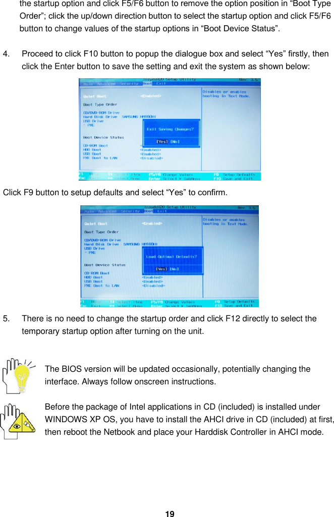  19 the startup option and click F5/F6 button to remove the option position in “Boot Type Order”; click the up/down direction button to select the startup option and click F5/F6 button to change values of the startup options in “Boot Device Status”.    4. Proceed to click F10 button to popup the dialogue box and select “Yes” firstly, then click the Enter button to save the setting and exit the system as shown below:          Click F9 button to setup defaults and select “Yes” to confirm.          5.  There is no need to change the startup order and click F12 directly to select the temporary startup option after turning on the unit.   The BIOS version will be updated occasionally, potentially changing the interface. Always follow onscreen instructions.  Before the package of Intel applications in CD (included) is installed under WINDOWS XP OS, you have to install the AHCI drive in CD (included) at first, then reboot the Netbook and place your Harddisk Controller in AHCI mode.       