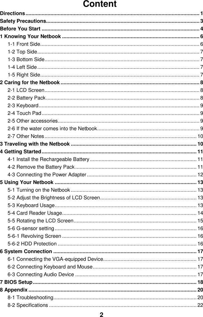  2 Content Directions ....................................................................................................................... 1 Safety Precautions......................................................................................................... 3 Before You Start ............................................................................................................ 4 1 Knowing Your Netbook .............................................................................................. 6 1-1 Front Side ............................................................................................................. 6 1-2 Top Side ............................................................................................................... 7 1-3 Bottom Side .......................................................................................................... 7 1-4 Left Side ............................................................................................................... 7 1-5 Right Side ............................................................................................................. 7 2 Caring for the Netbook ............................................................................................... 8 2-1 LCD Screen .......................................................................................................... 8 2-2 Battery Pack ......................................................................................................... 8 2-3 Keyboard .............................................................................................................. 9 2-4 Touch Pad ............................................................................................................ 9 2-5 Other accessories................................................................................................. 9 2-6 If the water comes into the Netbook ...................................................................... 9 2-7 Other Notes ........................................................................................................ 10 3 Traveling with the Netbook ...................................................................................... 10 4 Getting Started .......................................................................................................... 11 4-1 Install the Rechargeable Battery ......................................................................... 11 4-2 Remove the Battery Pack ................................................................................... 11 4-3 Connecting the Power Adapter ........................................................................... 12 5 Using Your Netbook ................................................................................................. 13 5-1 Turning on the Netbook ...................................................................................... 13 5-2 Adjust the Brightness of LCD Screen .................................................................. 13 5-3 Keyboard Usage ................................................................................................. 13 5-4 Card Reader Usage ............................................................................................ 14 5-5 Rotating the LCD Screen .................................................................................... 15 5-6 G-sensor setting ................................................................................................. 16 5-6-1 Revolving Screen ............................................................................................ 16 5-6-2 HDD Protection ............................................................................................... 16 6 System Connection .................................................................................................. 17 6-1 Connecting the VGA-equipped Device................................................................ 17 6-2 Connecting Keyboard and Mouse ....................................................................... 17 6-3 Connecting Audio Device ................................................................................... 17 7 BIOS Setup ................................................................................................................ 18 8 Appendix ................................................................................................................... 20 8-1 Troubleshooting .................................................................................................. 20 8-2 Specifications ..................................................................................................... 22  