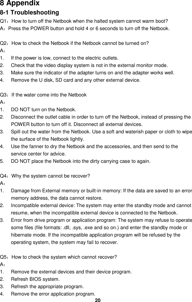  20 8 Appendix 8-1 Troubleshooting Q1：How to turn off the Netbook when the halted system cannot warm boot? A：Press the POWER button and hold 4 or 6 seconds to turn off the Netbook.  Q2：How to check the Netbook if the Netbook cannot be turned on? A： 1.  If the power is low, connect to the electric outlets. 2.  Check that the video display system is not in the external monitor mode. 3.  Make sure the indicator of the adapter turns on and the adapter works well.   4.  Remove the U disk, SD card and any other external device.  Q3：If the water come into the Netbook A： 1.  DO NOT turn on the Netbook. 2.  Disconnect the outlet cable in order to turn off the Netbook, instead of pressing the POWER button to turn off it. Disconnect all external devices. 3.  Spill out the water from the Netbook. Use a soft and waterish paper or cloth to wipe the surface of the Netbook lightly. 4.  Use the fanner to dry the Netbook and the accessories, and then send to the service center for advice. 5.  DO NOT place the Netbook into the dirty carrying case to again.  Q4：Why the system cannot be recover? A： 1.  Damage from External memory or built-in memory: If the data are saved to an error memory address, the data cannot restore. 2.  Incompatible external device: The system may enter the standby mode and cannot resume, when the incompatible external device is connected to the Netbook. 3.  Error from drive program or application program: The system may refuse to operate some files (file formats: .dll, .sys, .exe and so on.) and enter the standby mode or hibernate mode. If the incompatible application program will be refused by the operating system, the system may fail to recover.  Q5：How to check the system which cannot recover? A： 1.  Remove the external devices and their device program. 2.  Refresh BIOS system. 3.  Refresh the appropriate program. 4.  Remove the error application program. 