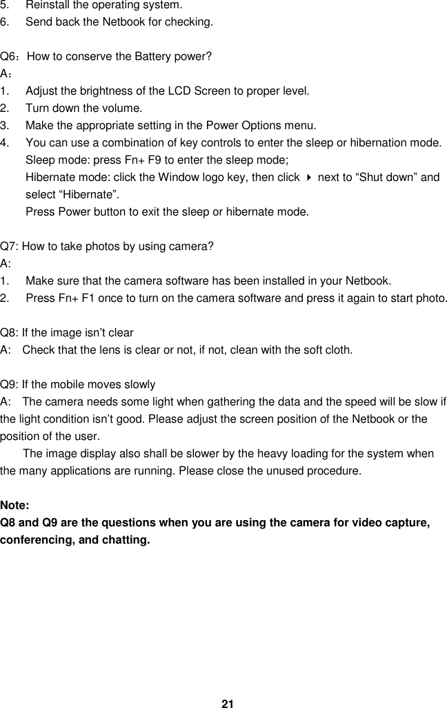  21 5.  Reinstall the operating system. 6.  Send back the Netbook for checking.  Q6：How to conserve the Battery power? A： 1.  Adjust the brightness of the LCD Screen to proper level. 2.  Turn down the volume. 3.  Make the appropriate setting in the Power Options menu. 4.  You can use a combination of key controls to enter the sleep or hibernation mode. Sleep mode: press Fn+ F9 to enter the sleep mode;   Hibernate mode: click the Window logo key, then click  next to “Shut down” and select “Hibernate”.     Press Power button to exit the sleep or hibernate mode.  Q7: How to take photos by using camera? A:       1.  Make sure that the camera software has been installed in your Netbook. 2.  Press Fn+ F1 once to turn on the camera software and press it again to start photo.    Q8: If the image isn’t clear   A:    Check that the lens is clear or not, if not, clean with the soft cloth.  Q9: If the mobile moves slowly A:    The camera needs some light when gathering the data and the speed will be slow if the light condition isn’t good. Please adjust the screen position of the Netbook or the position of the user. The image display also shall be slower by the heavy loading for the system when the many applications are running. Please close the unused procedure.    Note:   Q8 and Q9 are the questions when you are using the camera for video capture, conferencing, and chatting.       
