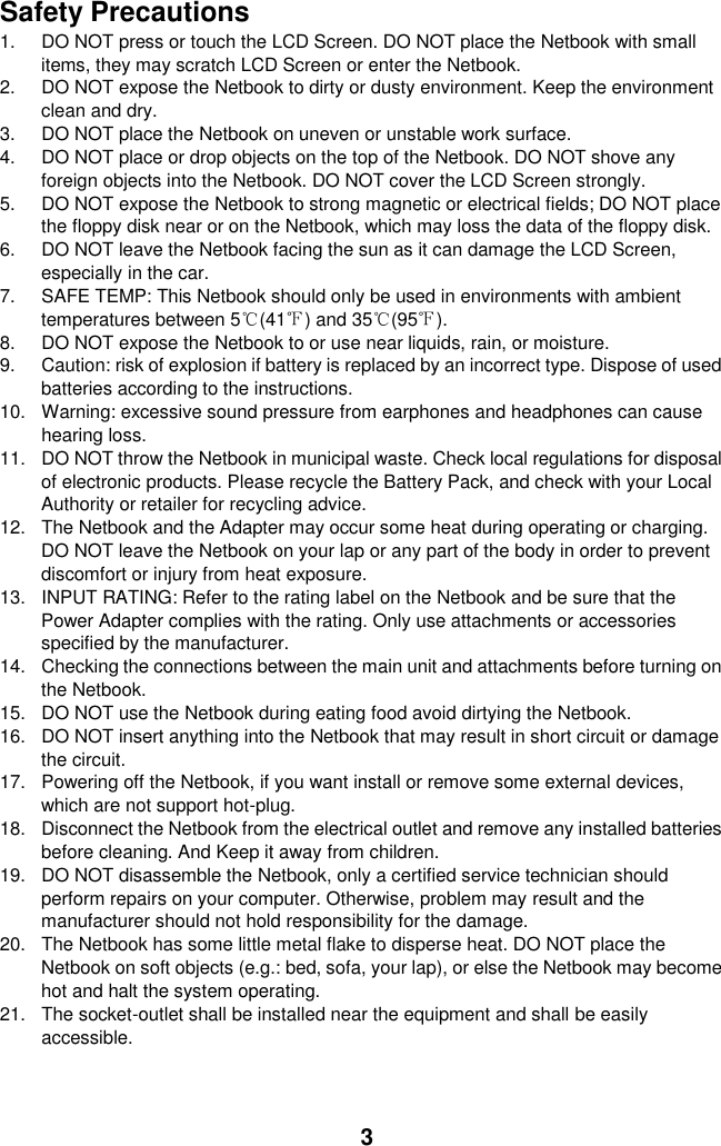 3 Safety Precautions 1.  DO NOT press or touch the LCD Screen. DO NOT place the Netbook with small items, they may scratch LCD Screen or enter the Netbook. 2.  DO NOT expose the Netbook to dirty or dusty environment. Keep the environment clean and dry. 3.  DO NOT place the Netbook on uneven or unstable work surface. 4.  DO NOT place or drop objects on the top of the Netbook. DO NOT shove any foreign objects into the Netbook. DO NOT cover the LCD Screen strongly. 5.  DO NOT expose the Netbook to strong magnetic or electrical fields; DO NOT place the floppy disk near or on the Netbook, which may loss the data of the floppy disk. 6.  DO NOT leave the Netbook facing the sun as it can damage the LCD Screen, especially in the car. 7.  SAFE TEMP: This Netbook should only be used in environments with ambient temperatures between 5℃(41℉) and 35℃(95℉). 8.  DO NOT expose the Netbook to or use near liquids, rain, or moisture.   9.  Caution: risk of explosion if battery is replaced by an incorrect type. Dispose of used batteries according to the instructions. 10.  Warning: excessive sound pressure from earphones and headphones can cause hearing loss. 11.  DO NOT throw the Netbook in municipal waste. Check local regulations for disposal of electronic products. Please recycle the Battery Pack, and check with your Local Authority or retailer for recycling advice. 12.  The Netbook and the Adapter may occur some heat during operating or charging. DO NOT leave the Netbook on your lap or any part of the body in order to prevent discomfort or injury from heat exposure. 13.  INPUT RATING: Refer to the rating label on the Netbook and be sure that the Power Adapter complies with the rating. Only use attachments or accessories specified by the manufacturer. 14.  Checking the connections between the main unit and attachments before turning on the Netbook. 15.  DO NOT use the Netbook during eating food avoid dirtying the Netbook. 16.  DO NOT insert anything into the Netbook that may result in short circuit or damage the circuit. 17.  Powering off the Netbook, if you want install or remove some external devices, which are not support hot-plug. 18.  Disconnect the Netbook from the electrical outlet and remove any installed batteries before cleaning. And Keep it away from children. 19.  DO NOT disassemble the Netbook, only a certified service technician should perform repairs on your computer. Otherwise, problem may result and the manufacturer should not hold responsibility for the damage. 20.  The Netbook has some little metal flake to disperse heat. DO NOT place the Netbook on soft objects (e.g.: bed, sofa, your lap), or else the Netbook may become hot and halt the system operating. 21.  The socket-outlet shall be installed near the equipment and shall be easily accessible.  