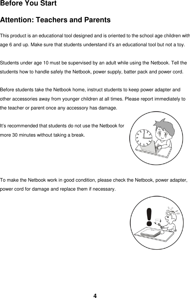  4 Before You Start  Attention: Teachers and Parents    This product is an educational tool designed and is oriented to the school age children with age 6 and up. Make sure that students understand it’s an educational tool but not a toy.  Students under age 10 must be supervised by an adult while using the Netbook. Tell the students how to handle safely the Netbook, power supply, batter pack and power cord.  Before students take the Netbook home, instruct students to keep power adapter and other accessories away from younger children at all times. Please report immediately to the teacher or parent once any accessory has damage.  It’s recommended that students do not use the Netbook for more 30 minutes without taking a break.       To make the Netbook work in good condition, please check the Netbook, power adapter, power cord for damage and replace them if necessary.                 