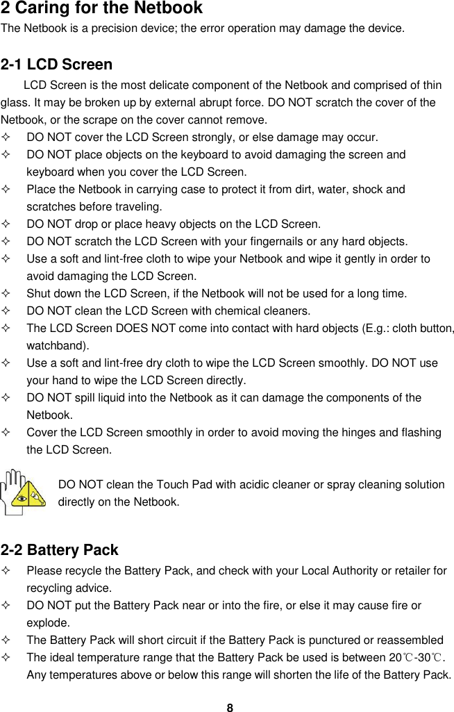  8 2 Caring for the Netbook The Netbook is a precision device; the error operation may damage the device.  2-1 LCD Screen LCD Screen is the most delicate component of the Netbook and comprised of thin glass. It may be broken up by external abrupt force. DO NOT scratch the cover of the Netbook, or the scrape on the cover cannot remove.     DO NOT cover the LCD Screen strongly, or else damage may occur.     DO NOT place objects on the keyboard to avoid damaging the screen and keyboard when you cover the LCD Screen.   Place the Netbook in carrying case to protect it from dirt, water, shock and scratches before traveling.     DO NOT drop or place heavy objects on the LCD Screen.   DO NOT scratch the LCD Screen with your fingernails or any hard objects.   Use a soft and lint-free cloth to wipe your Netbook and wipe it gently in order to avoid damaging the LCD Screen.   Shut down the LCD Screen, if the Netbook will not be used for a long time.     DO NOT clean the LCD Screen with chemical cleaners.   The LCD Screen DOES NOT come into contact with hard objects (E.g.: cloth button, watchband).   Use a soft and lint-free dry cloth to wipe the LCD Screen smoothly. DO NOT use your hand to wipe the LCD Screen directly.   DO NOT spill liquid into the Netbook as it can damage the components of the Netbook.   Cover the LCD Screen smoothly in order to avoid moving the hinges and flashing the LCD Screen.   DO NOT clean the Touch Pad with acidic cleaner or spray cleaning solution directly on the Netbook.   2-2 Battery Pack   Please recycle the Battery Pack, and check with your Local Authority or retailer for recycling advice.   DO NOT put the Battery Pack near or into the fire, or else it may cause fire or explode.   The Battery Pack will short circuit if the Battery Pack is punctured or reassembled   The ideal temperature range that the Battery Pack be used is between 20℃-30℃. Any temperatures above or below this range will shorten the life of the Battery Pack.  