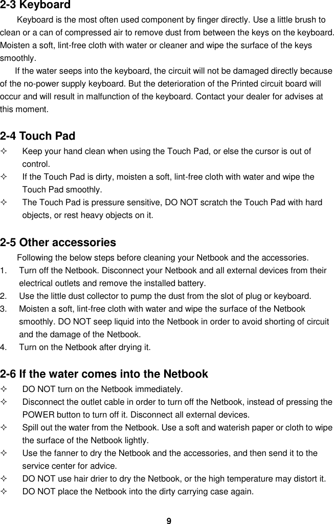  9 2-3 Keyboard Keyboard is the most often used component by finger directly. Use a little brush to clean or a can of compressed air to remove dust from between the keys on the keyboard. Moisten a soft, lint-free cloth with water or cleaner and wipe the surface of the keys smoothly.   If the water seeps into the keyboard, the circuit will not be damaged directly because of the no-power supply keyboard. But the deterioration of the Printed circuit board will occur and will result in malfunction of the keyboard. Contact your dealer for advises at this moment.  2-4 Touch Pad   Keep your hand clean when using the Touch Pad, or else the cursor is out of control.   If the Touch Pad is dirty, moisten a soft, lint-free cloth with water and wipe the Touch Pad smoothly.   The Touch Pad is pressure sensitive, DO NOT scratch the Touch Pad with hard objects, or rest heavy objects on it.  2-5 Other accessories Following the below steps before cleaning your Netbook and the accessories. 1.  Turn off the Netbook. Disconnect your Netbook and all external devices from their electrical outlets and remove the installed battery. 2.  Use the little dust collector to pump the dust from the slot of plug or keyboard. 3.  Moisten a soft, lint-free cloth with water and wipe the surface of the Netbook smoothly. DO NOT seep liquid into the Netbook in order to avoid shorting of circuit and the damage of the Netbook.   4.  Turn on the Netbook after drying it.  2-6 If the water comes into the Netbook   DO NOT turn on the Netbook immediately.   Disconnect the outlet cable in order to turn off the Netbook, instead of pressing the POWER button to turn off it. Disconnect all external devices.   Spill out the water from the Netbook. Use a soft and waterish paper or cloth to wipe the surface of the Netbook lightly.   Use the fanner to dry the Netbook and the accessories, and then send it to the service center for advice.   DO NOT use hair drier to dry the Netbook, or the high temperature may distort it.   DO NOT place the Netbook into the dirty carrying case again. 