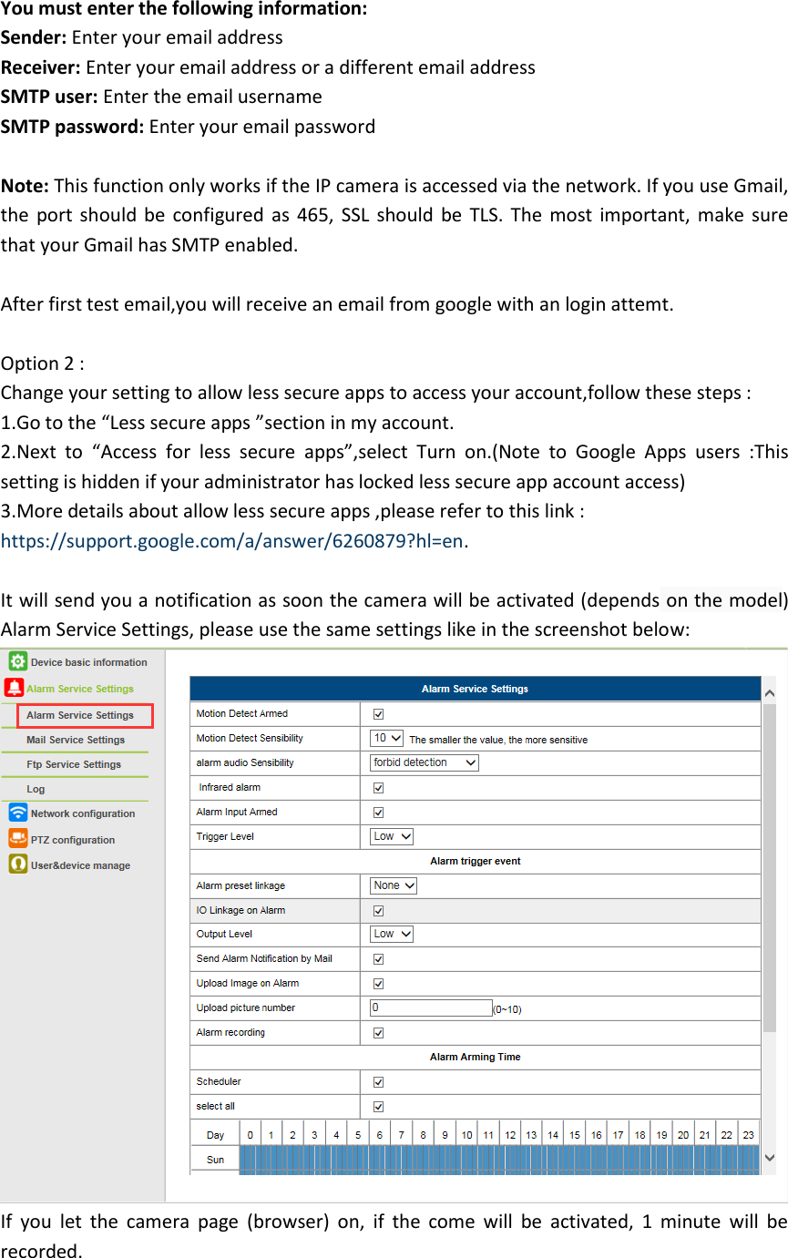 You must enter the following information: Sender: Enter your email address Receiver: Enter your email address or a different email address SMTP user: Enter the email username SMTP password: Enter your email password  Note: This function only works if the IP camera is accessed via the network. If you use Gmail, the  port should be  configured as  465, SSL  should be  TLS. The most important, make sure that your Gmail has SMTP enabled.  After first test email,you will receive an email from google with an login attemt.  Option 2 : Change your setting to allow less secure apps to access your account,follow these steps :   1.Go to the “Less secure apps ”section in my account. 2.Next  to  “Access  for  less  secure  apps”,select  Turn  on.(Note  to  Google  Apps  users  :This setting is hidden if your administrator has locked less secure app account access) 3.More details about allow less secure apps ,please refer to this link : https://support.google.com/a/answer/6260879?hl=en.  It will send you a notification as soon the camera will be activated (depends on the model) Alarm Service Settings, please use the same settings like in the screenshot below:  If  you  let  the  camera  page  (browser)  on,  if  the  come  will  be  activated,  1  minute  will  be recorded.  