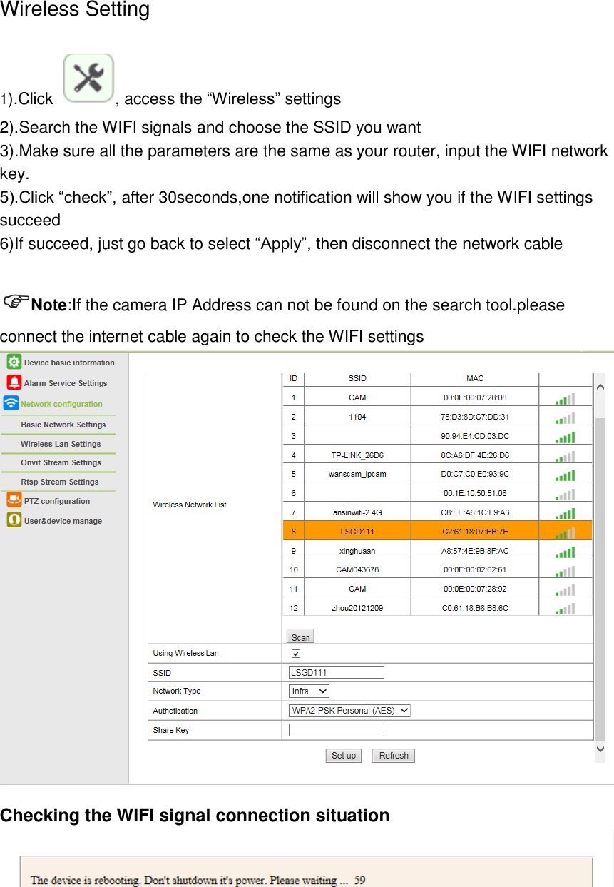 Wireless Setting   1).Click  , access the “Wireless” settings 2).Search the WIFI signals and choose the SSID you want 3).Make sure all the parameters are the same as your router, input the WIFI network key. 5).Click “check”, after 30seconds,one notification will show you if the WIFI settings succeed 6)If succeed, just go back to select “Apply”, then disconnect the network cable    Note:If the camera IP Address can not be found on the search tool.please connect the internet cable again to check the WIFI settings  Checking the WIFI signal connection situation   