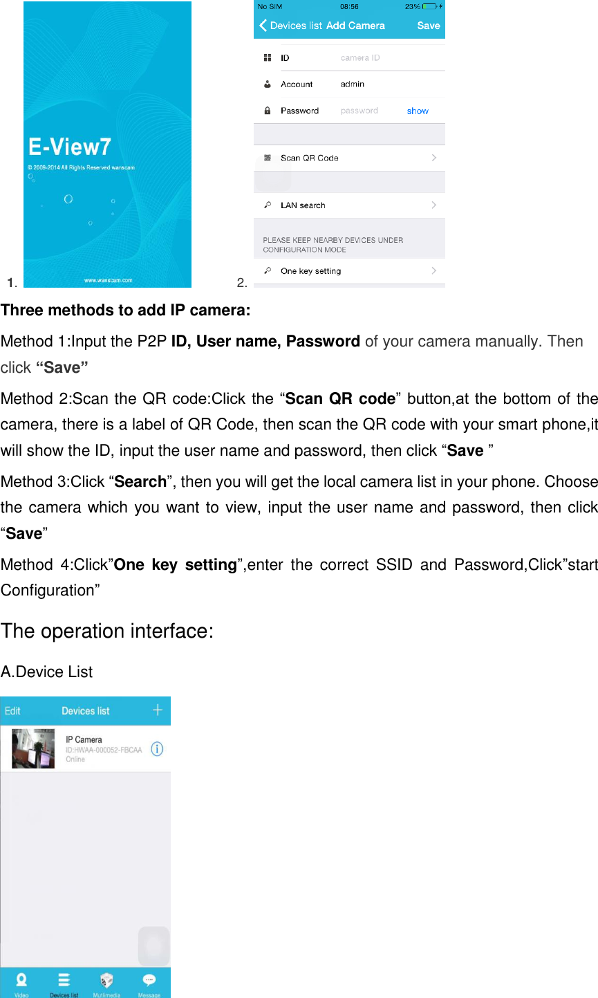   1.              2.   Three methods to add IP camera: Method 1:Input the P2P ID, User name, Password of your camera manually. Then click “Save” Method 2:Scan the QR code:Click the “Scan QR code”  button,at the bottom of the camera, there is a label of QR Code, then scan the QR code with your smart phone,it will show the ID, input the user name and password, then click “Save ” Method 3:Click “Search”, then you will get the local camera list in your phone. Choose the camera which you want to view, input the user name and password, then click “Save” Method  4:Click”One  key  setting”,enter  the  correct  SSID  and  Password,Click”start Configuration” The operation interface: A.Device List  