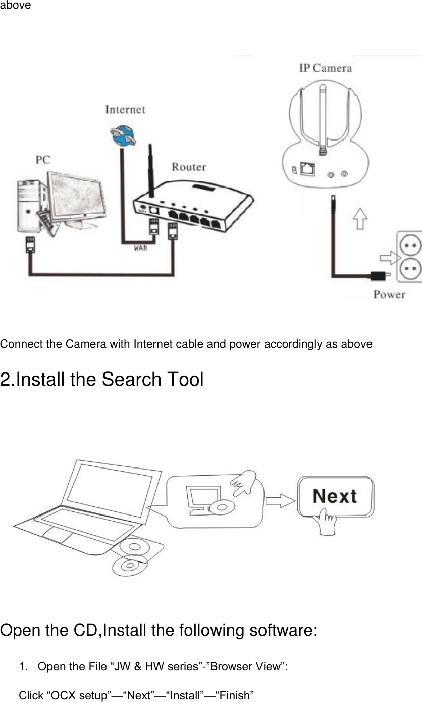 above     Connect the Camera with Internet cable and power accordingly as above 2.Install the Search Tool  Open the CD,Install the following software: 1. Open the File “JW &amp; HW series”-”Browser View”:   Click “OCX setup”—“Next”—“Install”—“Finish” 