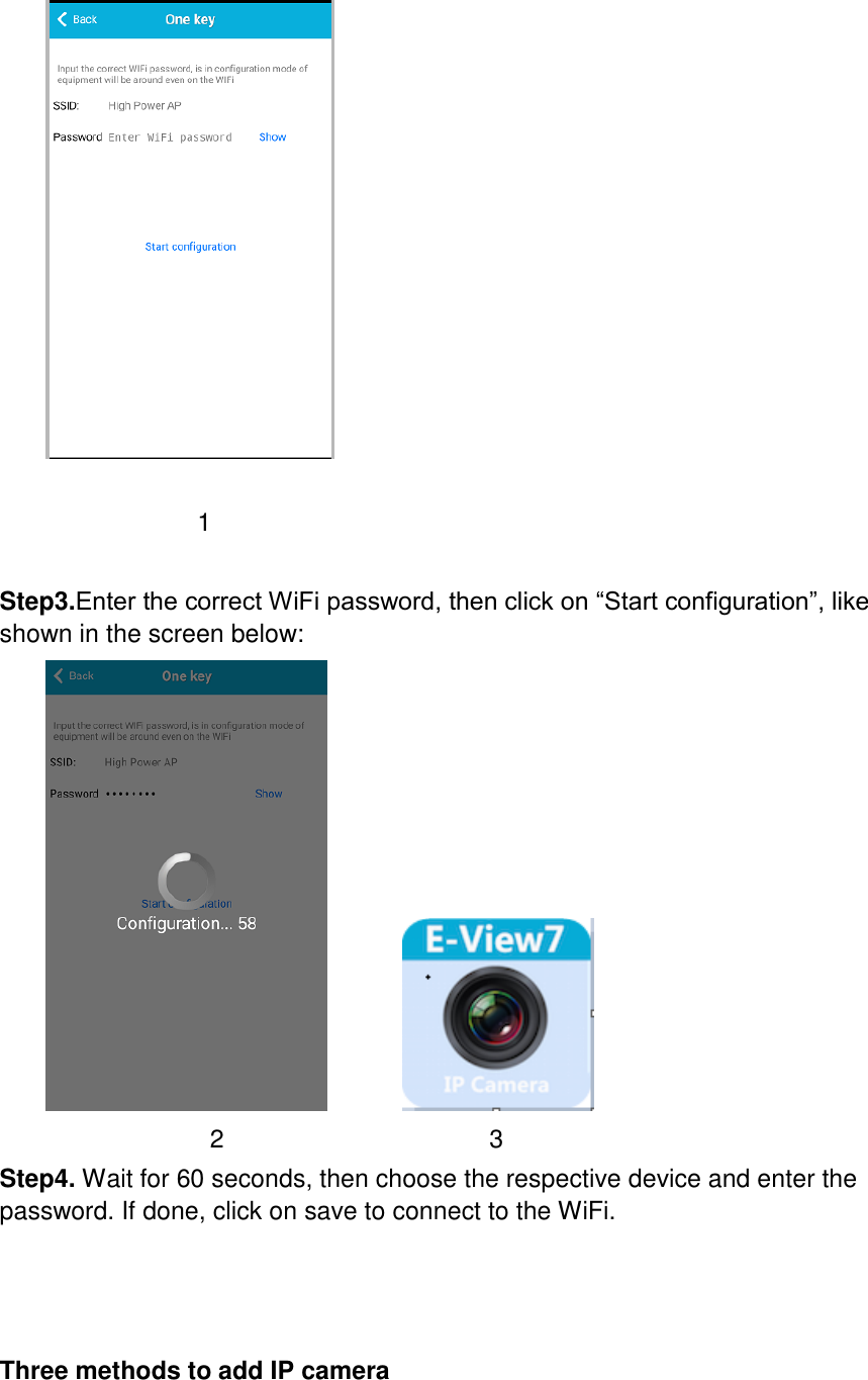               1  Step3.Enter the correct WiFi password, then click on “Start configuration”, like shown in the screen below:                       2                     3 Step4. Wait for 60 seconds, then choose the respective device and enter the password. If done, click on save to connect to the WiFi.     Three methods to add IP camera  