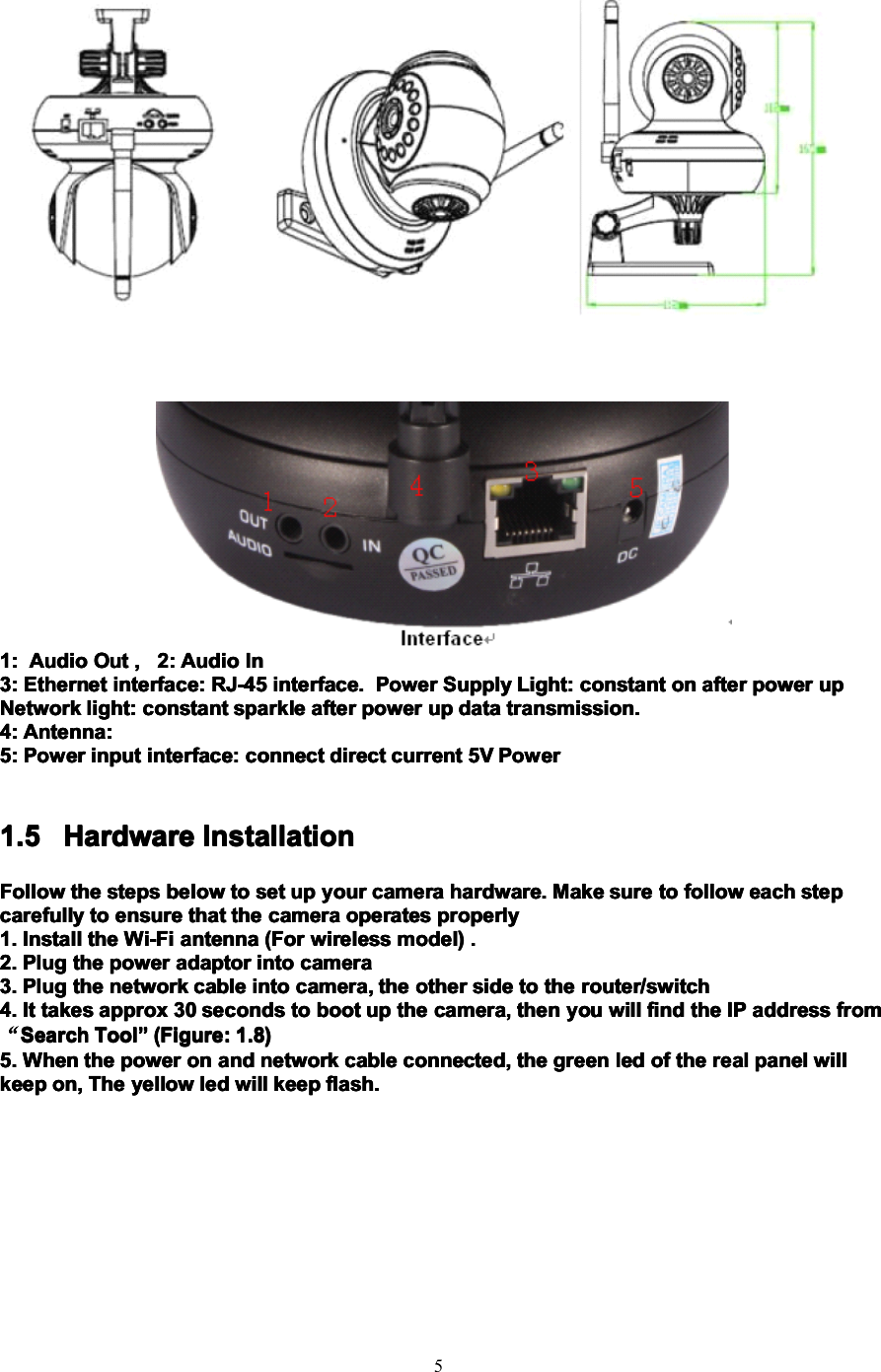 51:1:1:1: AudioAudioAudioAudio OutOutOutOut ,,,, 2:2:2:2: AudioAudioAudioAudio InInInIn3:3:3:3: EthernetEthernetEthernetEthernet interface:interface:interface:interface: RJ-45RJ-45RJ-45RJ-45 interface.interface.interface.interface. PowerPowerPowerPower SupplySupplySupplySupply Light:Light:Light:Light: constantconstantconstantconstant onononon afterafterafterafter powerpowerpowerpower upupupupNetworkNetworkNetworkNetwork light:light:light:light: constantconstantconstantconstant sparklesparklesparklesparkle afterafterafterafter powerpowerpowerpower upupupup datadatadatadata transmission.transmission.transmission.transmission.4:4:4:4: Antenna:Antenna:Antenna:Antenna:5:5:5:5: PowerPowerPowerPower inputinputinputinput interface:interface:interface:interface: connectconnectconnectconnect directdirectdirectdirect currentcurrentcurrentcurrent 5V5V5V5V PowerPowerPowerPower1.51.51.51.5 HardwareHardwareHardwareHardware InstallationInstallationInstallationInstallationFollowFollowFollowFollow thethethethe stepsstepsstepssteps belowbelowbelowbelow totototo setsetsetset upupupup youryouryouryour cameracameracameracamera hardware.hardware.hardware.hardware. MakeMakeMakeMake suresuresuresure totototo followfollowfollowfollow eacheacheacheach stepstepstepstepcarefullycarefullycarefullycarefully totototo ensureensureensureensure thatthatthatthat thethethethe cameracameracameracamera operatesoperatesoperatesoperates properlyproperlyproperlyproperly1.1.1.1. InstallInstallInstallInstall thethethethe Wi-FiWi-FiWi-FiWi-Fi antennaantennaantennaantenna (For(For(For(For wirelesswirelesswirelesswireless model)model)model)model) ....2.2.2.2. PlugPlugPlugPlug thethethethe powerpowerpowerpower adaptoradaptoradaptoradaptor intointointointo cameracameracameracamera3.3.3.3. PlugPlugPlugPlug thethethethe networknetworknetworknetwork cablecablecablecable intointointointo camera,camera,camera,camera, thethethethe otherotherotherother sidesidesideside totototo thethethethe router/switchrouter/switchrouter/switchrouter/switch4.4.4.4. ItItItIt takestakestakestakes approxapproxapproxapprox 30303030 secondssecondssecondsseconds totototo bootbootbootboot upupupup thethethethe camera,camera,camera,camera, thenthenthenthen youyouyouyou willwillwillwill findfindfindfind thethethethe IPIPIPIP addressaddressaddressaddress fromfromfromfrom“SearchSearchSearchSearch ToolToolToolTool ”””” (Figure:(Figure:(Figure:(Figure: 1.8)1.8)1.8)1.8)5.5.5.5. WhenWhenWhenWhen thethethethe powerpowerpowerpower onononon andandandand networknetworknetworknetwork cablecablecablecable connected,connected,connected,connected, thethethethe greengreengreengreen ledledledled ofofofof thethethethe realrealrealreal panelpanelpanelpanel willwillwillwillkeepkeepkeepkeep on,on,on,on, TheTheTheThe yellowyellowyellowyellow ledledledled willwillwillwill keepkeepkeepkeep flash.flash.flash.flash.