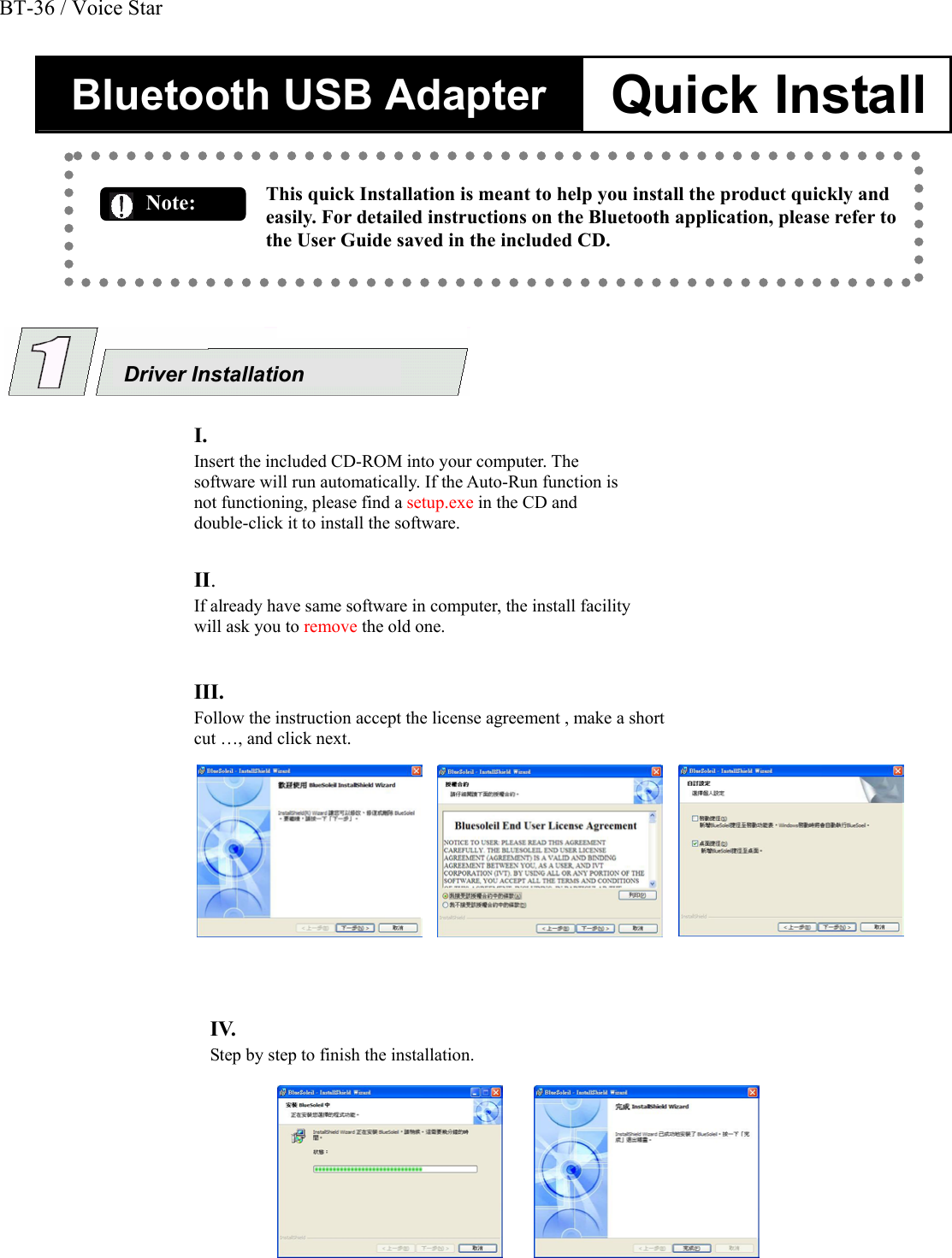 Bluetooth USB Adapter  Quick Install   This quick Installation is meant to help you install the product quickly and easily. For detailed instructions on the Bluetooth application, please refer to the User Guide saved in the included CD.                                          Note:  Driver Installation  I.    Insert the included CD-ROM into your computer. The software will run automatically. If the Auto-Run function is not functioning, please find a setup.exe in the CD and double-click it to install the software.   II.    If already have same software in computer, the install facility will ask you to remove the old one.     III.    Follow the instruction accept the license agreement , make a short cut &hellip;, and click next.   IV.    Step by step to finish the installation.   BT-36 / Voice Star
