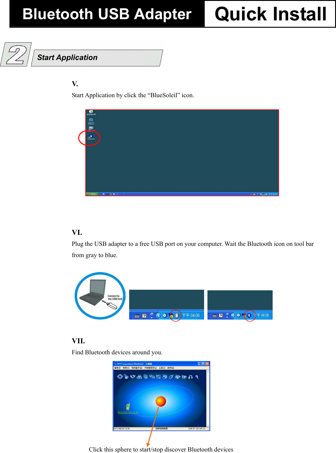 Bluetooth USB Adapter  Quick Install  V.  Start Application by click the &ldquo;BlueSoleil&rdquo; icon. Click this sphere to start/stop discover Bluetooth devicesVII.    Find Bluetooth devices around you. VI.    Plug the USB adapter to a free USB port on your computer. Wait the Bluetooth icon on tool bar from gray to blue.        Start Application 