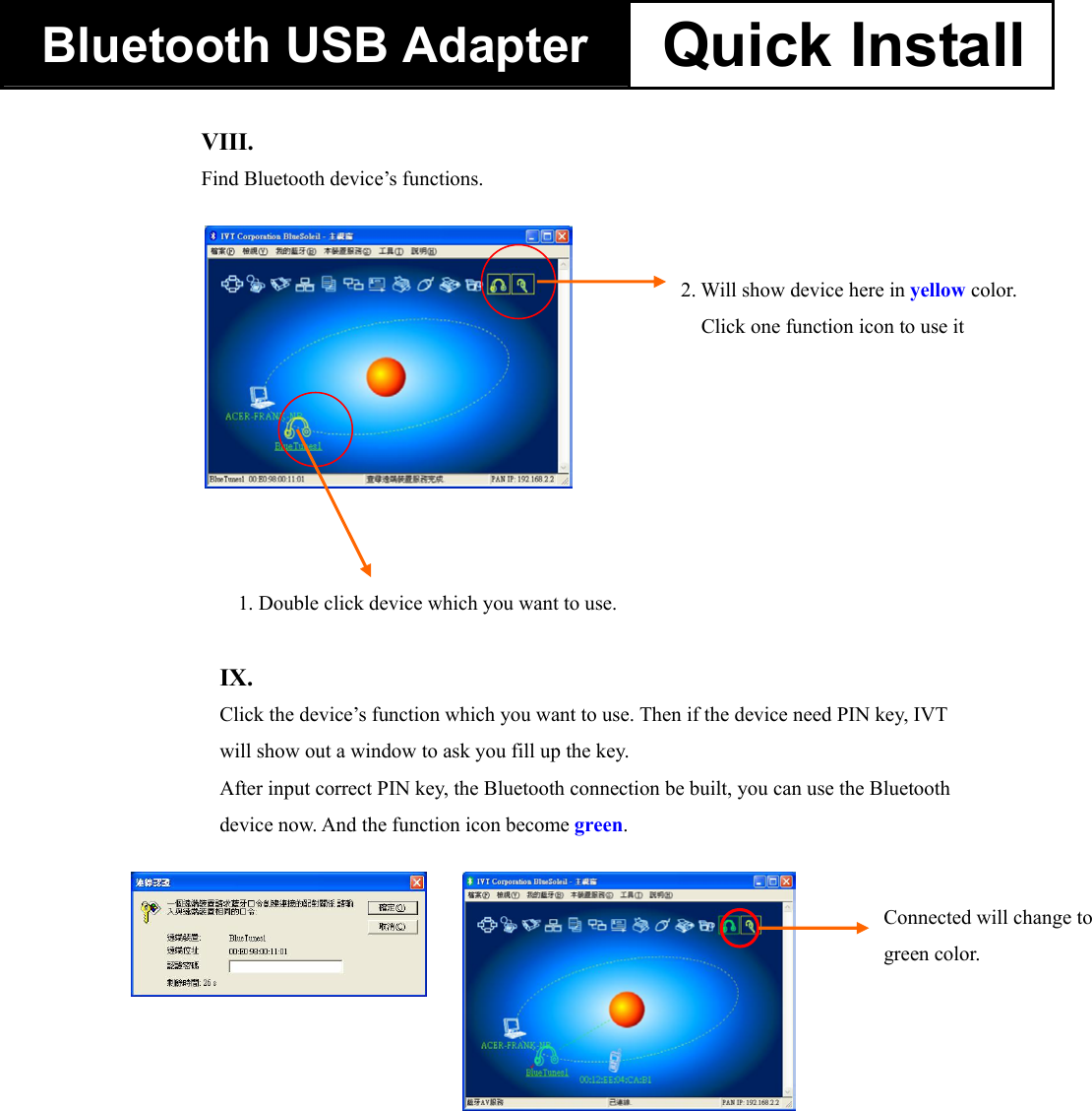 Bluetooth USB Adapter  Quick Install                                       VIII.    Find Bluetooth device&rsquo;s functions.    1. Double click device which you want to use. 2. Will show device here in yellow color. Click one function icon to use it IX.    Click the device&rsquo;s function which you want to use. Then if the device need PIN key, IVT will show out a window to ask you fill up the key.   After input correct PIN key, the Bluetooth connection be built, you can use the Bluetooth device now. And the function icon become green. Connected will change to green color.   
