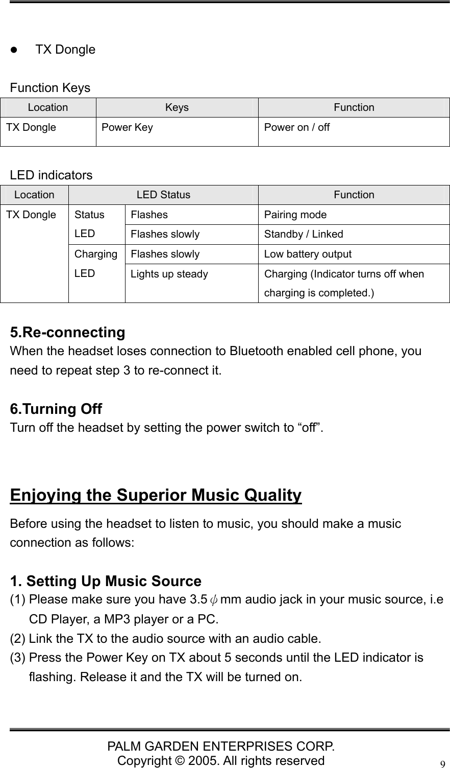   PALM GARDEN ENTERPRISES CORP. Copyright &copy; 2005. All rights reserved 9  z TX Dongle    Function Keys Location  Keys  Function TX Dongle  Power Key  Power on / off  LED indicators Location  LED Status  Function Flashes Pairing mode Status LED   Flashes slowly  Standby / Linked Flashes slowly  Low battery output TX Dongle Charging LED   Lights up steady  Charging (Indicator turns off when charging is completed.)  5.Re-connecting When the headset loses connection to Bluetooth enabled cell phone, you need to repeat step 3 to re-connect it.  6.Turning Off Turn off the headset by setting the power switch to &ldquo;off&rdquo;.   Enjoying the Superior Music Quality Before using the headset to listen to music, you should make a music connection as follows:  1. Setting Up Music Source (1) Please make sure you have 3.5&psi;mm audio jack in your music source, i.e CD Player, a MP3 player or a PC. (2) Link the TX to the audio source with an audio cable. (3) Press the Power Key on TX about 5 seconds until the LED indicator is flashing. Release it and the TX will be turned on.  