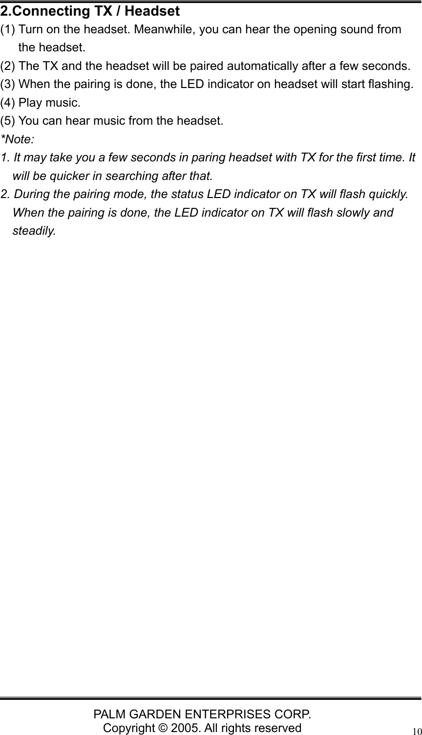   PALM GARDEN ENTERPRISES CORP. Copyright &copy; 2005. All rights reserved 102.Connecting TX / Headset (1) Turn on the headset. Meanwhile, you can hear the opening sound from the headset. (2) The TX and the headset will be paired automatically after a few seconds.   (3) When the pairing is done, the LED indicator on headset will start flashing. (4) Play music. (5) You can hear music from the headset. *Note:  1. It may take you a few seconds in paring headset with TX for the first time. It will be quicker in searching after that. 2. During the pairing mode, the status LED indicator on TX will flash quickly. When the pairing is done, the LED indicator on TX will flash slowly and steadily.                         