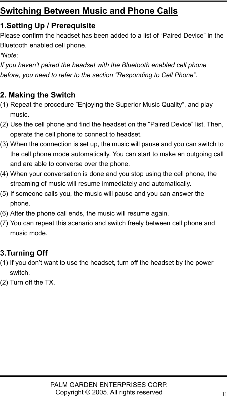   PALM GARDEN ENTERPRISES CORP. Copyright &copy; 2005. All rights reserved 11Switching Between Music and Phone Calls 1.Setting Up / Prerequisite   Please confirm the headset has been added to a list of &ldquo;Paired Device&rdquo; in the Bluetooth enabled cell phone.   *Note:  If you haven&rsquo;t paired the headset with the Bluetooth enabled cell phone before, you need to refer to the section &ldquo;Responding to Cell Phone&rdquo;.  2. Making the Switch (1) Repeat the procedure &rdquo;Enjoying the Superior Music Quality&rdquo;, and play music.  (2) Use the cell phone and find the headset on the &ldquo;Paired Device&rdquo; list. Then, operate the cell phone to connect to headset. (3) When the connection is set up, the music will pause and you can switch to the cell phone mode automatically. You can start to make an outgoing call and are able to converse over the phone. (4) When your conversation is done and you stop using the cell phone, the streaming of music will resume immediately and automatically. (5) If someone calls you, the music will pause and you can answer the phone. (6) After the phone call ends, the music will resume again. (7) You can repeat this scenario and switch freely between cell phone and music mode.    3.Turning Off (1) If you don&rsquo;t want to use the headset, turn off the headset by the power switch. (2) Turn off the TX.         