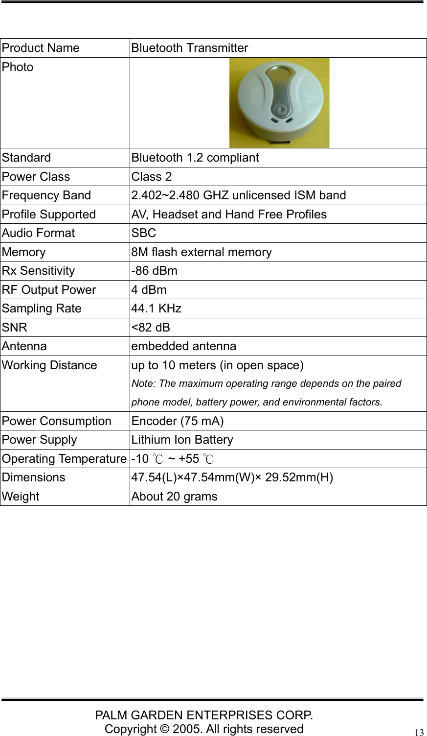   PALM GARDEN ENTERPRISES CORP. Copyright &copy; 2005. All rights reserved 13  Product Name  Bluetooth Transmitter Photo  Standard  Bluetooth 1.2 compliant Power Class  Class 2 Frequency Band  2.402~2.480 GHZ unlicensed ISM band Profile Supported  AV, Headset and Hand Free Profiles Audio Format  SBC Memory  8M flash external memory Rx Sensitivity  -86 dBm  RF Output Power  4 dBm Sampling Rate  44.1 KHz SNR <82 dB Antenna embedded antenna Working Distance  up to 10 meters (in open space) Note: The maximum operating range depends on the paired phone model, battery power, and environmental factors.   Power Consumption  Encoder (75 mA) Power Supply  Lithium Ion Battery Operating Temperature -10   ~ +55 ℃℃ Dimensions 47.54(L)&times;47.54mm(W)&times; 29.52mm(H) Weight  About 20 grams         