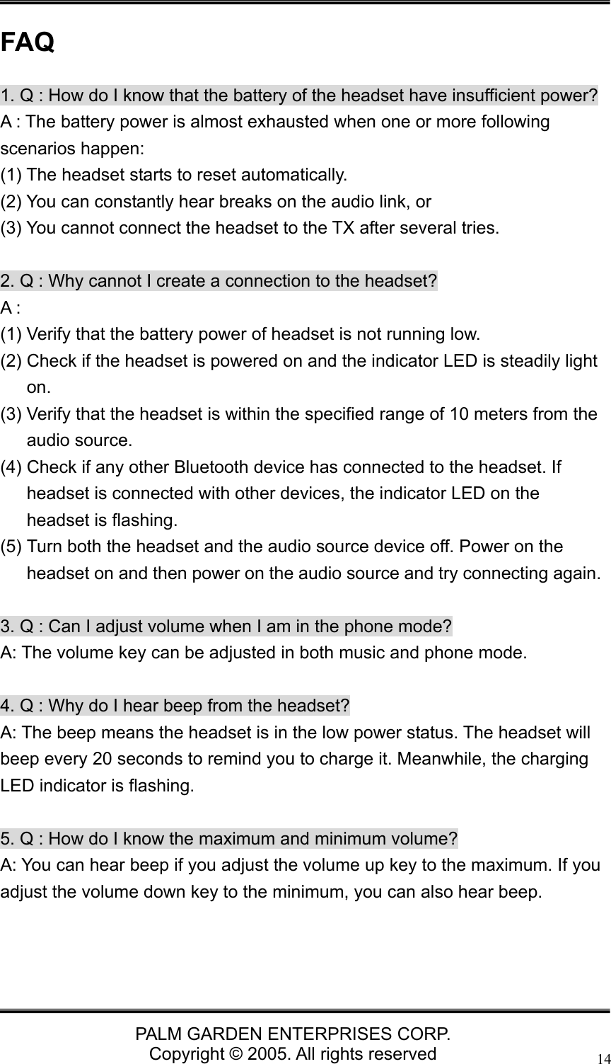   PALM GARDEN ENTERPRISES CORP. Copyright &copy; 2005. All rights reserved 14FAQ 1. Q : How do I know that the battery of the headset have insufficient power? A : The battery power is almost exhausted when one or more following scenarios happen:   (1) The headset starts to reset automatically.   (2) You can constantly hear breaks on the audio link, or   (3) You cannot connect the headset to the TX after several tries.    2. Q : Why cannot I create a connection to the headset? A : (1) Verify that the battery power of headset is not running low. (2) Check if the headset is powered on and the indicator LED is steadily light on.  (3) Verify that the headset is within the specified range of 10 meters from the audio source. (4) Check if any other Bluetooth device has connected to the headset. If headset is connected with other devices, the indicator LED on the headset is flashing. (5) Turn both the headset and the audio source device off. Power on the headset on and then power on the audio source and try connecting again.  3. Q : Can I adjust volume when I am in the phone mode? A: The volume key can be adjusted in both music and phone mode.    4. Q : Why do I hear beep from the headset? A: The beep means the headset is in the low power status. The headset will beep every 20 seconds to remind you to charge it. Meanwhile, the charging LED indicator is flashing.  5. Q : How do I know the maximum and minimum volume? A: You can hear beep if you adjust the volume up key to the maximum. If you adjust the volume down key to the minimum, you can also hear beep. 