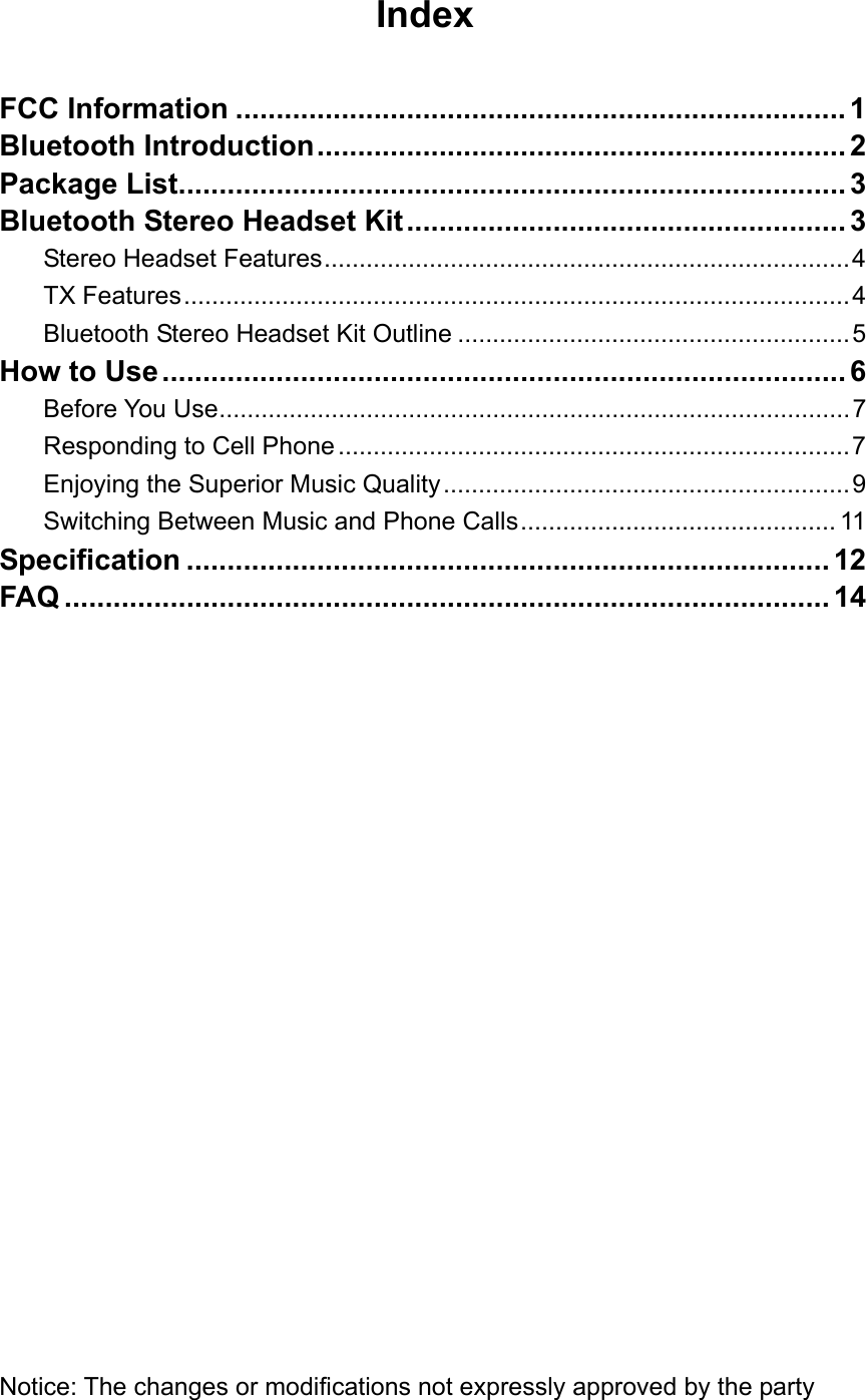 Index  FCC Information ........................................................................... 1 Bluetooth Introduction................................................................. 2 Package List.................................................................................. 3 Bluetooth Stereo Headset Kit...................................................... 3 Stereo Headset Features...........................................................................4 TX Features...............................................................................................4 Bluetooth Stereo Headset Kit Outline ........................................................5 How to Use.................................................................................... 6 Before You Use..........................................................................................7 Responding to Cell Phone .........................................................................7 Enjoying the Superior Music Quality..........................................................9 Switching Between Music and Phone Calls............................................. 11 Specification ............................................................................... 12 FAQ .............................................................................................. 14                      Notice: The changes or modifications not expressly approved by the party 