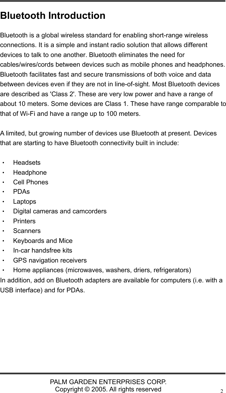   PALM GARDEN ENTERPRISES CORP. Copyright &copy; 2005. All rights reserved 2Bluetooth Introduction Bluetooth is a global wireless standard for enabling short-range wireless connections. It is a simple and instant radio solution that allows different devices to talk to one another. Bluetooth eliminates the need for cables/wires/cords between devices such as mobile phones and headphones. Bluetooth facilitates fast and secure transmissions of both voice and data between devices even if they are not in line-of-sight. Most Bluetooth devices are described as 'Class 2'. These are very low power and have a range of about 10 meters. Some devices are Class 1. These have range comparable to that of Wi-Fi and have a range up to 100 meters.    A limited, but growing number of devices use Bluetooth at present. Devices that are starting to have Bluetooth connectivity built in include:  &bull;  Headsets  &bull;  Headphone &bull;  Cell Phones &bull; PDAs &bull; Laptops &bull;  Digital cameras and camcorders &bull; Printers &bull; Scanners &bull; Keyboards and Mice &bull;  In-car handsfree kits &bull;  GPS navigation receivers &bull;  Home appliances (microwaves, washers, driers, refrigerators) In addition, add on Bluetooth adapters are available for computers (i.e. with a USB interface) and for PDAs.       