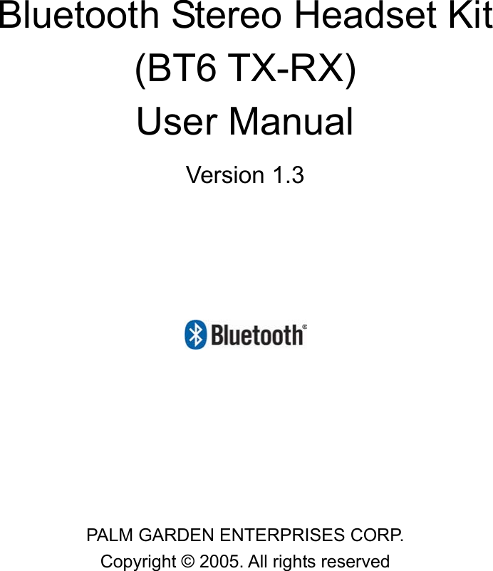               Bluetooth Stereo Headset Kit   (BT6 TX-RX) User Manual   Version 1.3       PALM GARDEN ENTERPRISES CORP. Copyright &copy; 2005. All rights reserved