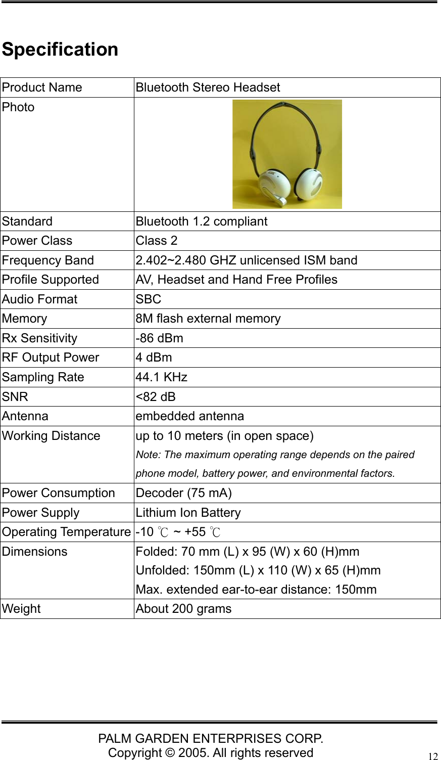   PALM GARDEN ENTERPRISES CORP. Copyright &copy; 2005. All rights reserved 12 Specification Product Name  Bluetooth Stereo Headset Photo  Standard  Bluetooth 1.2 compliant Power Class  Class 2 Frequency Band  2.402~2.480 GHZ unlicensed ISM band Profile Supported  AV, Headset and Hand Free Profiles Audio Format  SBC Memory  8M flash external memory Rx Sensitivity  -86 dBm  RF Output Power  4 dBm Sampling Rate  44.1 KHz SNR <82 dB Antenna embedded antenna Working Distance  up to 10 meters (in open space) Note: The maximum operating range depends on the paired phone model, battery power, and environmental factors.   Power Consumption  Decoder (75 mA)     Power Supply  Lithium Ion Battery Operating Temperature -10   ~ +55 ℃℃ Dimensions  Folded: 70 mm (L) x 95 (W) x 60 (H)mm Unfolded: 150mm (L) x 110 (W) x 65 (H)mm Max. extended ear-to-ear distance: 150mm Weight  About 200 grams      