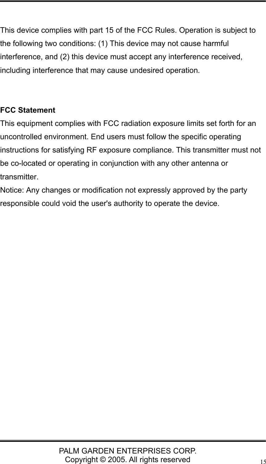   PALM GARDEN ENTERPRISES CORP. Copyright &copy; 2005. All rights reserved 15  This device complies with part 15 of the FCC Rules. Operation is subject to the following two conditions: (1) This device may not cause harmful interference, and (2) this device must accept any interference received, including interference that may cause undesired operation.   FCC Statement This equipment complies with FCC radiation exposure limits set forth for an uncontrolled environment. End users must follow the specific operating instructions for satisfying RF exposure compliance. This transmitter must not be co-located or operating in conjunction with any other antenna or transmitter.  Notice: Any changes or modification not expressly approved by the party responsible could void the user's authority to operate the device.   