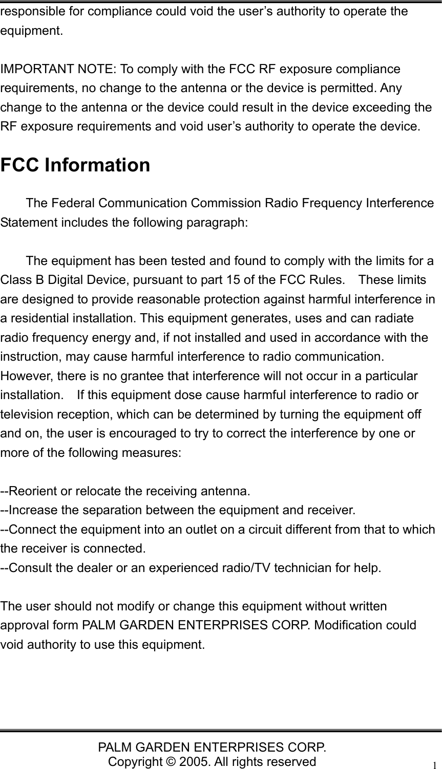   PALM GARDEN ENTERPRISES CORP. Copyright &copy; 2005. All rights reserved 1responsible for compliance could void the user&rsquo;s authority to operate the equipment.   IMPORTANT NOTE: To comply with the FCC RF exposure compliance requirements, no change to the antenna or the device is permitted. Any change to the antenna or the device could result in the device exceeding the RF exposure requirements and void user&rsquo;s authority to operate the device. FCC Information   The Federal Communication Commission Radio Frequency Interference Statement includes the following paragraph:    The equipment has been tested and found to comply with the limits for a Class B Digital Device, pursuant to part 15 of the FCC Rules.  These limits are designed to provide reasonable protection against harmful interference in a residential installation. This equipment generates, uses and can radiate radio frequency energy and, if not installed and used in accordance with the instruction, may cause harmful interference to radio communication.   However, there is no grantee that interference will not occur in a particular installation.    If this equipment dose cause harmful interference to radio or television reception, which can be determined by turning the equipment off and on, the user is encouraged to try to correct the interference by one or more of the following measures:  --Reorient or relocate the receiving antenna. --Increase the separation between the equipment and receiver. --Connect the equipment into an outlet on a circuit different from that to which the receiver is connected. --Consult the dealer or an experienced radio/TV technician for help.  The user should not modify or change this equipment without written approval form PALM GARDEN ENTERPRISES CORP. Modification could void authority to use this equipment. 