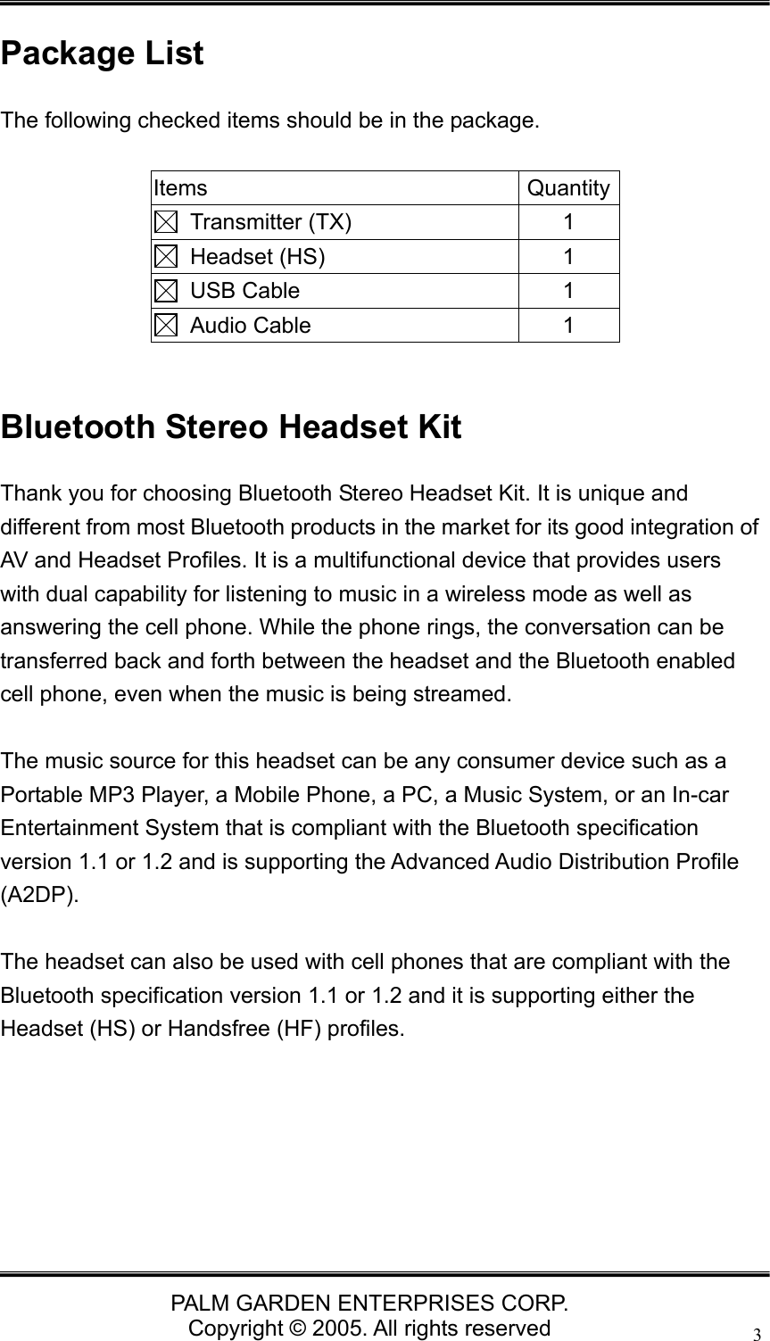   PALM GARDEN ENTERPRISES CORP. Copyright &copy; 2005. All rights reserved 3Package List The following checked items should be in the package.  Items Quantity Transmitter (TX)  1  Headset (HS)  1  USB Cable  1  Audio Cable  1  Bluetooth Stereo Headset Kit Thank you for choosing Bluetooth Stereo Headset Kit. It is unique and different from most Bluetooth products in the market for its good integration of AV and Headset Profiles. It is a multifunctional device that provides users with dual capability for listening to music in a wireless mode as well as answering the cell phone. While the phone rings, the conversation can be transferred back and forth between the headset and the Bluetooth enabled cell phone, even when the music is being streamed.    The music source for this headset can be any consumer device such as a Portable MP3 Player, a Mobile Phone, a PC, a Music System, or an In-car Entertainment System that is compliant with the Bluetooth specification version 1.1 or 1.2 and is supporting the Advanced Audio Distribution Profile (A2DP).   The headset can also be used with cell phones that are compliant with the Bluetooth specification version 1.1 or 1.2 and it is supporting either the Headset (HS) or Handsfree (HF) profiles.      