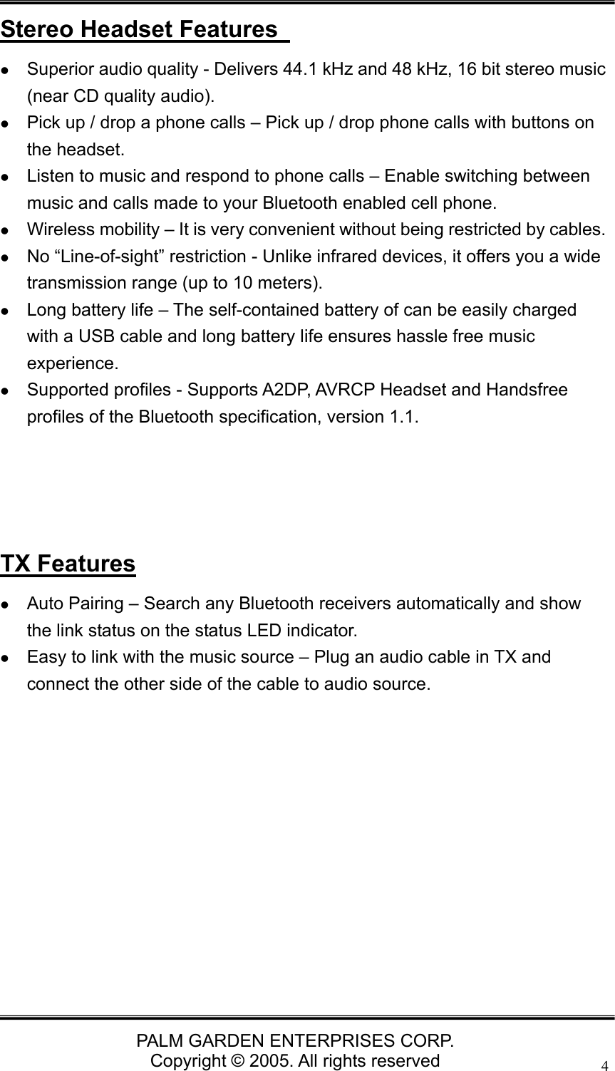   PALM GARDEN ENTERPRISES CORP. Copyright &copy; 2005. All rights reserved 4Stereo Headset Features   z Superior audio quality - Delivers 44.1 kHz and 48 kHz, 16 bit stereo music (near CD quality audio). z Pick up / drop a phone calls &ndash; Pick up / drop phone calls with buttons on the headset. z Listen to music and respond to phone calls &ndash; Enable switching between music and calls made to your Bluetooth enabled cell phone. z Wireless mobility &ndash; It is very convenient without being restricted by cables. z No &ldquo;Line-of-sight&rdquo; restriction - Unlike infrared devices, it offers you a wide transmission range (up to 10 meters). z Long battery life &ndash; The self-contained battery of can be easily charged with a USB cable and long battery life ensures hassle free music experience. z Supported profiles - Supports A2DP, AVRCP Headset and Handsfree profiles of the Bluetooth specification, version 1.1.     TX Features z Auto Pairing &ndash; Search any Bluetooth receivers automatically and show the link status on the status LED indicator.   z Easy to link with the music source &ndash; Plug an audio cable in TX and connect the other side of the cable to audio source.             