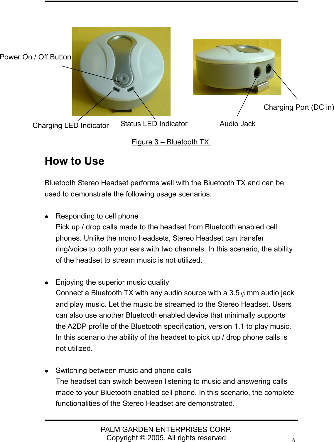   PALM GARDEN ENTERPRISES CORP. Copyright &copy; 2005. All rights reserved 6             How to Use Bluetooth Stereo Headset performs well with the Bluetooth TX and can be used to demonstrate the following usage scenarios:   z Responding to cell phone Pick up / drop calls made to the headset from Bluetooth enabled cell phones. Unlike the mono headsets, Stereo Headset can transfer ring/voice to both your ears with two channels. In this scenario, the ability of the headset to stream music is not utilized.    z Enjoying the superior music quality Connect a Bluetooth TX with any audio source with a 3.5&psi;mm audio jack and play music. Let the music be streamed to the Stereo Headset. Users can also use another Bluetooth enabled device that minimally supports the A2DP profile of the Bluetooth specification, version 1.1 to play music. In this scenario the ability of the headset to pick up / drop phone calls is not utilized.  z Switching between music and phone calls The headset can switch between listening to music and answering calls made to your Bluetooth enabled cell phone. In this scenario, the complete functionalities of the Stereo Headset are demonstrated. Figure 3 &ndash; Bluetooth TX Power On / Off Button Charging Port (DC in) Audio Jack Charging LED Indicator   Status LED Indicator   