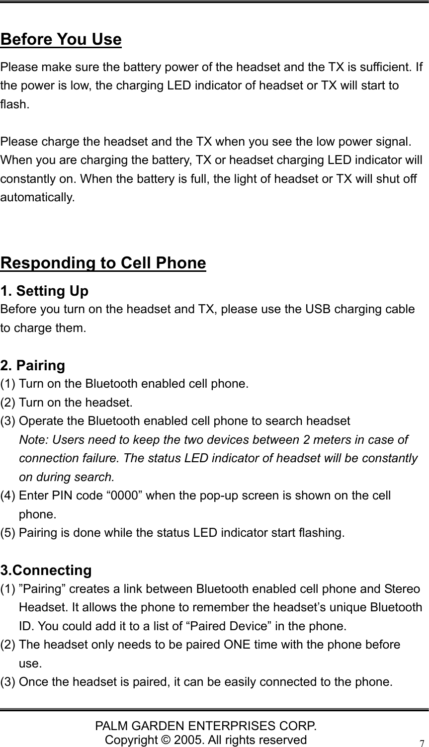   PALM GARDEN ENTERPRISES CORP. Copyright &copy; 2005. All rights reserved 7 Before You Use Please make sure the battery power of the headset and the TX is sufficient. If the power is low, the charging LED indicator of headset or TX will start to flash.  Please charge the headset and the TX when you see the low power signal. When you are charging the battery, TX or headset charging LED indicator will constantly on. When the battery is full, the light of headset or TX will shut off automatically.   Responding to Cell Phone 1. Setting Up Before you turn on the headset and TX, please use the USB charging cable to charge them.    2. Pairing (1) Turn on the Bluetooth enabled cell phone. (2) Turn on the headset. (3) Operate the Bluetooth enabled cell phone to search headset   Note: Users need to keep the two devices between 2 meters in case of connection failure. The status LED indicator of headset will be constantly on during search. (4) Enter PIN code &ldquo;0000&rdquo; when the pop-up screen is shown on the cell phone. (5) Pairing is done while the status LED indicator start flashing.  3.Connecting (1) &rdquo;Pairing&rdquo; creates a link between Bluetooth enabled cell phone and Stereo Headset. It allows the phone to remember the headset&rsquo;s unique Bluetooth ID. You could add it to a list of &ldquo;Paired Device&rdquo; in the phone. (2) The headset only needs to be paired ONE time with the phone before use. (3) Once the headset is paired, it can be easily connected to the phone. 