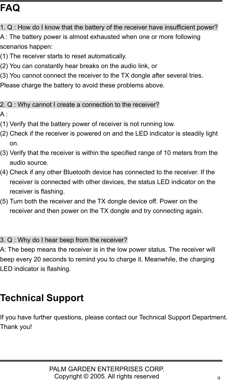   PALM GARDEN ENTERPRISES CORP. Copyright &copy; 2005. All rights reserved 9FAQ 1. Q : How do I know that the battery of the receiver have insufficient power? A : The battery power is almost exhausted when one or more following scenarios happen:   (1) The receiver starts to reset automatically.   (2) You can constantly hear breaks on the audio link, or   (3) You cannot connect the receiver to the TX dongle after several tries.   Please charge the battery to avoid these problems above.  2. Q : Why cannot I create a connection to the receiver? A : (1) Verify that the battery power of receiver is not running low. (2) Check if the receiver is powered on and the LED indicator is steadily light on.  (3) Verify that the receiver is within the specified range of 10 meters from the audio source. (4) Check if any other Bluetooth device has connected to the receiver. If the receiver is connected with other devices, the status LED indicator on the receiver is flashing. (5) Turn both the receiver and the TX dongle device off. Power on the receiver and then power on the TX dongle and try connecting again.   3. Q : Why do I hear beep from the receiver? A: The beep means the receiver is in the low power status. The receiver will beep every 20 seconds to remind you to charge it. Meanwhile, the charging LED indicator is flashing.  Technical Support If you have further questions, please contact our Technical Support Department. Thank you!  