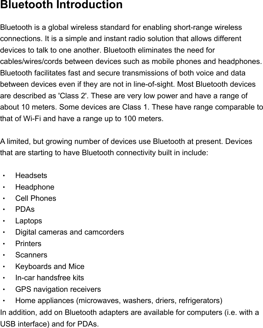   Bluetooth Introduction Bluetooth is a global wireless standard for enabling short-range wireless connections. It is a simple and instant radio solution that allows different devices to talk to one another. Bluetooth eliminates the need for cables/wires/cords between devices such as mobile phones and headphones. Bluetooth facilitates fast and secure transmissions of both voice and data between devices even if they are not in line-of-sight. Most Bluetooth devices are described as 'Class 2'. These are very low power and have a range of about 10 meters. Some devices are Class 1. These have range comparable to that of Wi-Fi and have a range up to 100 meters.    A limited, but growing number of devices use Bluetooth at present. Devices that are starting to have Bluetooth connectivity built in include:  &bull;  Headsets  &bull;  Headphone &bull;  Cell Phones &bull; PDAs &bull; Laptops &bull;  Digital cameras and camcorders &bull; Printers &bull; Scanners &bull; Keyboards and Mice &bull;  In-car handsfree kits &bull;  GPS navigation receivers &bull;  Home appliances (microwaves, washers, driers, refrigerators) In addition, add on Bluetooth adapters are available for computers (i.e. with a USB interface) and for PDAs.       
