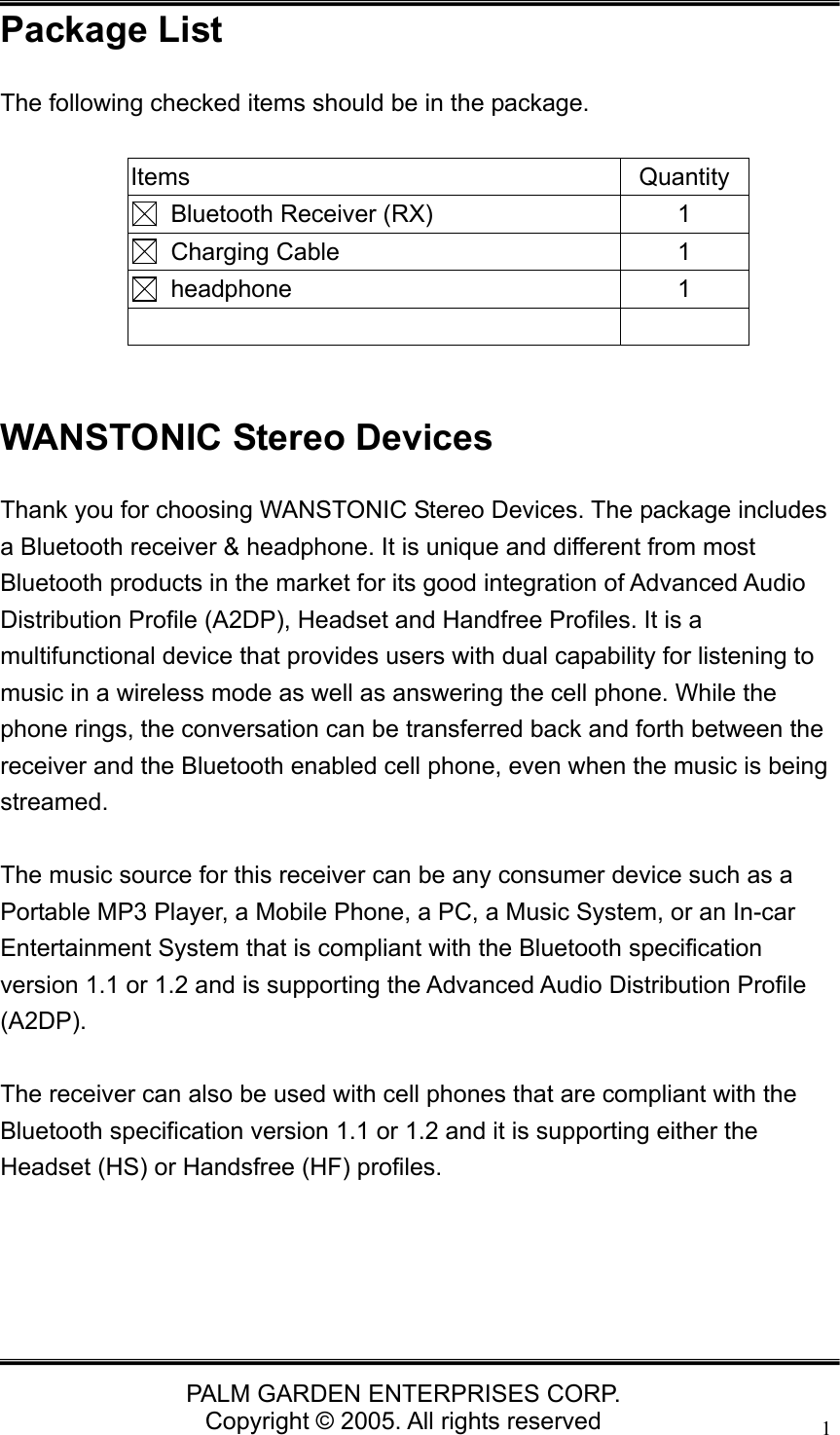   PALM GARDEN ENTERPRISES CORP. Copyright &copy; 2005. All rights reserved 1Package List The following checked items should be in the package.  Items Quantity  Bluetooth Receiver (RX)  1  Charging Cable  1  headphone  1    WANSTONIC Stereo Devices Thank you for choosing WANSTONIC Stereo Devices. The package includes a Bluetooth receiver &amp; headphone. It is unique and different from most Bluetooth products in the market for its good integration of Advanced Audio Distribution Profile (A2DP), Headset and Handfree Profiles. It is a multifunctional device that provides users with dual capability for listening to music in a wireless mode as well as answering the cell phone. While the phone rings, the conversation can be transferred back and forth between the receiver and the Bluetooth enabled cell phone, even when the music is being streamed.   The music source for this receiver can be any consumer device such as a Portable MP3 Player, a Mobile Phone, a PC, a Music System, or an In-car Entertainment System that is compliant with the Bluetooth specification version 1.1 or 1.2 and is supporting the Advanced Audio Distribution Profile (A2DP).   The receiver can also be used with cell phones that are compliant with the Bluetooth specification version 1.1 or 1.2 and it is supporting either the Headset (HS) or Handsfree (HF) profiles.     