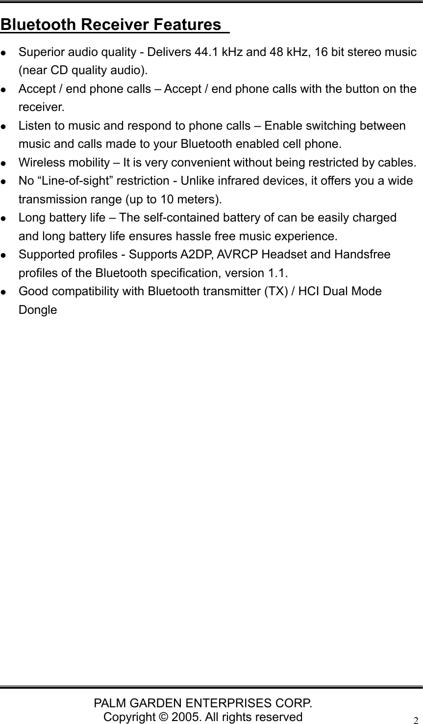   PALM GARDEN ENTERPRISES CORP. Copyright &copy; 2005. All rights reserved 2 Bluetooth Receiver Features   z Superior audio quality - Delivers 44.1 kHz and 48 kHz, 16 bit stereo music (near CD quality audio). z Accept / end phone calls &ndash; Accept / end phone calls with the button on the receiver. z Listen to music and respond to phone calls &ndash; Enable switching between music and calls made to your Bluetooth enabled cell phone. z Wireless mobility &ndash; It is very convenient without being restricted by cables. z No &ldquo;Line-of-sight&rdquo; restriction - Unlike infrared devices, it offers you a wide transmission range (up to 10 meters). z Long battery life &ndash; The self-contained battery of can be easily charged and long battery life ensures hassle free music experience. z Supported profiles - Supports A2DP, AVRCP Headset and Handsfree profiles of the Bluetooth specification, version 1.1. z Good compatibility with Bluetooth transmitter (TX) / HCI Dual Mode Dongle                    