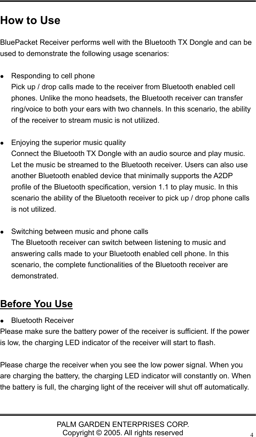   PALM GARDEN ENTERPRISES CORP. Copyright &copy; 2005. All rights reserved 4 How to Use BluePacket Receiver performs well with the Bluetooth TX Dongle and can be used to demonstrate the following usage scenarios:   z Responding to cell phone Pick up / drop calls made to the receiver from Bluetooth enabled cell phones. Unlike the mono headsets, the Bluetooth receiver can transfer ring/voice to both your ears with two channels. In this scenario, the ability of the receiver to stream music is not utilized.    z Enjoying the superior music quality Connect the Bluetooth TX Dongle with an audio source and play music. Let the music be streamed to the Bluetooth receiver. Users can also use another Bluetooth enabled device that minimally supports the A2DP profile of the Bluetooth specification, version 1.1 to play music. In this scenario the ability of the Bluetooth receiver to pick up / drop phone calls is not utilized.  z Switching between music and phone calls The Bluetooth receiver can switch between listening to music and answering calls made to your Bluetooth enabled cell phone. In this scenario, the complete functionalities of the Bluetooth receiver are demonstrated.  Before You Use z Bluetooth Receiver Please make sure the battery power of the receiver is sufficient. If the power is low, the charging LED indicator of the receiver will start to flash.  Please charge the receiver when you see the low power signal. When you are charging the battery, the charging LED indicator will constantly on. When the battery is full, the charging light of the receiver will shut off automatically.  