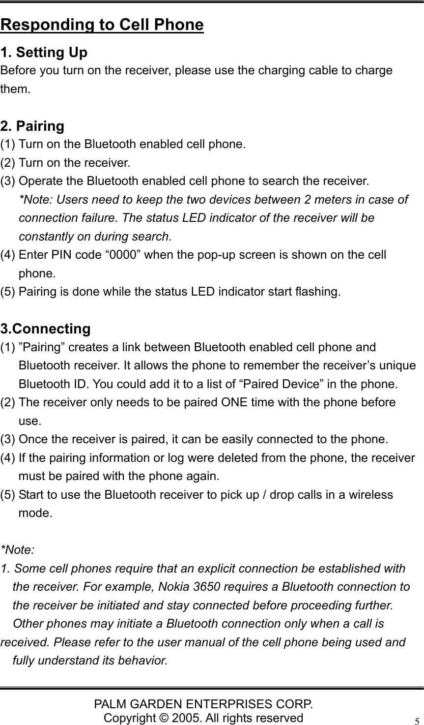   PALM GARDEN ENTERPRISES CORP. Copyright &copy; 2005. All rights reserved 5 Responding to Cell Phone 1. Setting Up Before you turn on the receiver, please use the charging cable to charge them.   2. Pairing (1) Turn on the Bluetooth enabled cell phone. (2) Turn on the receiver. (3) Operate the Bluetooth enabled cell phone to search the receiver.   *Note: Users need to keep the two devices between 2 meters in case of connection failure. The status LED indicator of the receiver will be constantly on during search. (4) Enter PIN code &ldquo;0000&rdquo; when the pop-up screen is shown on the cell phone. (5) Pairing is done while the status LED indicator start flashing.  3.Connecting (1) &rdquo;Pairing&rdquo; creates a link between Bluetooth enabled cell phone and Bluetooth receiver. It allows the phone to remember the receiver&rsquo;s unique Bluetooth ID. You could add it to a list of &ldquo;Paired Device&rdquo; in the phone. (2) The receiver only needs to be paired ONE time with the phone before use. (3) Once the receiver is paired, it can be easily connected to the phone. (4) If the pairing information or log were deleted from the phone, the receiver must be paired with the phone again. (5) Start to use the Bluetooth receiver to pick up / drop calls in a wireless mode.  *Note:  1. Some cell phones require that an explicit connection be established with the receiver. For example, Nokia 3650 requires a Bluetooth connection to the receiver be initiated and stay connected before proceeding further. Other phones may initiate a Bluetooth connection only when a call is   received. Please refer to the user manual of the cell phone being used and fully understand its behavior. 