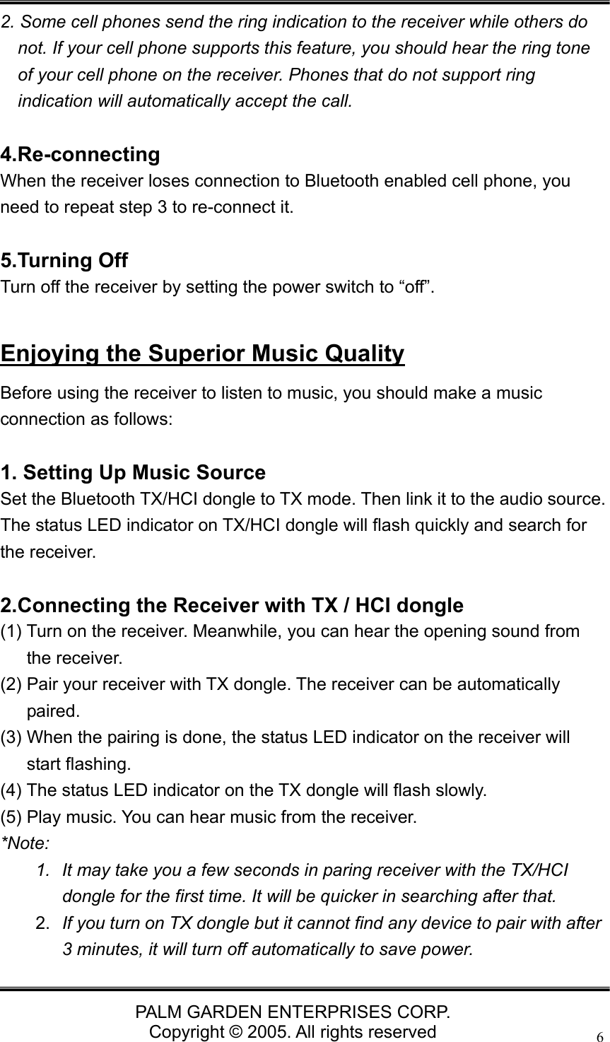   PALM GARDEN ENTERPRISES CORP. Copyright &copy; 2005. All rights reserved 6 2. Some cell phones send the ring indication to the receiver while others do not. If your cell phone supports this feature, you should hear the ring tone of your cell phone on the receiver. Phones that do not support ring indication will automatically accept the call.  4.Re-connecting When the receiver loses connection to Bluetooth enabled cell phone, you need to repeat step 3 to re-connect it.  5.Turning Off Turn off the receiver by setting the power switch to &ldquo;off&rdquo;.  Enjoying the Superior Music Quality Before using the receiver to listen to music, you should make a music connection as follows:  1. Setting Up Music Source Set the Bluetooth TX/HCI dongle to TX mode. Then link it to the audio source. The status LED indicator on TX/HCI dongle will flash quickly and search for the receiver.  2.Connecting the Receiver with TX / HCI dongle   (1) Turn on the receiver. Meanwhile, you can hear the opening sound from the receiver. (2) Pair your receiver with TX dongle. The receiver can be automatically paired. (3) When the pairing is done, the status LED indicator on the receiver will start flashing. (4) The status LED indicator on the TX dongle will flash slowly. (5) Play music. You can hear music from the receiver. *Note:  1.  It may take you a few seconds in paring receiver with the TX/HCI dongle for the first time. It will be quicker in searching after that. 2.  If you turn on TX dongle but it cannot find any device to pair with after 3 minutes, it will turn off automatically to save power. 