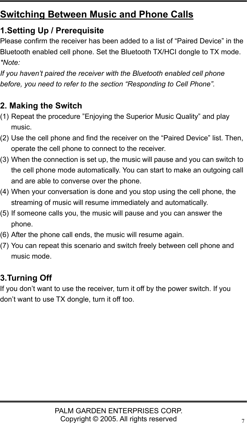  PALM GARDEN ENTERPRISES CORP. Copyright &copy; 2005. All rights reserved 7 Switching Between Music and Phone Calls 1.Setting Up / Prerequisite   Please confirm the receiver has been added to a list of &ldquo;Paired Device&rdquo; in the Bluetooth enabled cell phone. Set the Bluetooth TX/HCI dongle to TX mode. *Note:  If you haven&rsquo;t paired the receiver with the Bluetooth enabled cell phone before, you need to refer to the section &ldquo;Responding to Cell Phone&rdquo;.  2. Making the Switch (1) Repeat the procedure &rdquo;Enjoying the Superior Music Quality&rdquo; and play music.  (2) Use the cell phone and find the receiver on the &ldquo;Paired Device&rdquo; list. Then, operate the cell phone to connect to the receiver. (3) When the connection is set up, the music will pause and you can switch to the cell phone mode automatically. You can start to make an outgoing call and are able to converse over the phone. (4) When your conversation is done and you stop using the cell phone, the streaming of music will resume immediately and automatically. (5) If someone calls you, the music will pause and you can answer the phone. (6) After the phone call ends, the music will resume again. (7) You can repeat this scenario and switch freely between cell phone and music mode.    3.Turning Off If you don&rsquo;t want to use the receiver, turn it off by the power switch. If you don&rsquo;t want to use TX dongle, turn it off too.         
