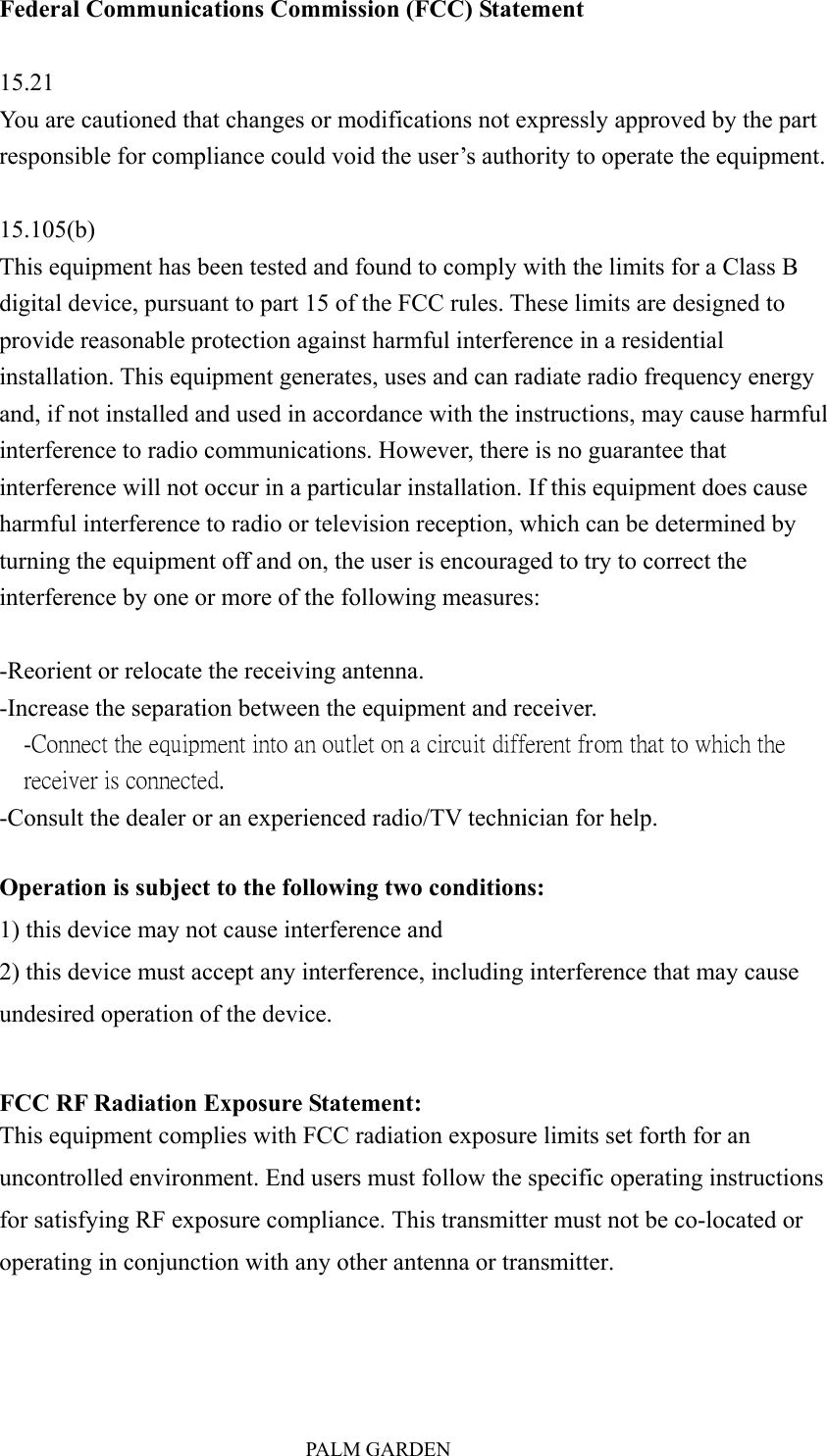                               PALM GARDEN Federal Communications Commission (FCC) Statement  15.21 You are cautioned that changes or modifications not expressly approved by the part responsible for compliance could void the user&rsquo;s authority to operate the equipment.  15.105(b) This equipment has been tested and found to comply with the limits for a Class B digital device, pursuant to part 15 of the FCC rules. These limits are designed to provide reasonable protection against harmful interference in a residential installation. This equipment generates, uses and can radiate radio frequency energy and, if not installed and used in accordance with the instructions, may cause harmful interference to radio communications. However, there is no guarantee that interference will not occur in a particular installation. If this equipment does cause harmful interference to radio or television reception, which can be determined by turning the equipment off and on, the user is encouraged to try to correct the interference by one or more of the following measures:  -Reorient or relocate the receiving antenna. -Increase the separation between the equipment and receiver. -Connect the equipment into an outlet on a circuit different from that to which the receiver is connected. -Consult the dealer or an experienced radio/TV technician for help.  Operation is subject to the following two conditions: 1) this device may not cause interference and 2) this device must accept any interference, including interference that may cause undesired operation of the device.  FCC RF Radiation Exposure Statement: This equipment complies with FCC radiation exposure limits set forth for an uncontrolled environment. End users must follow the specific operating instructions for satisfying RF exposure compliance. This transmitter must not be co-located or operating in conjunction with any other antenna or transmitter.    