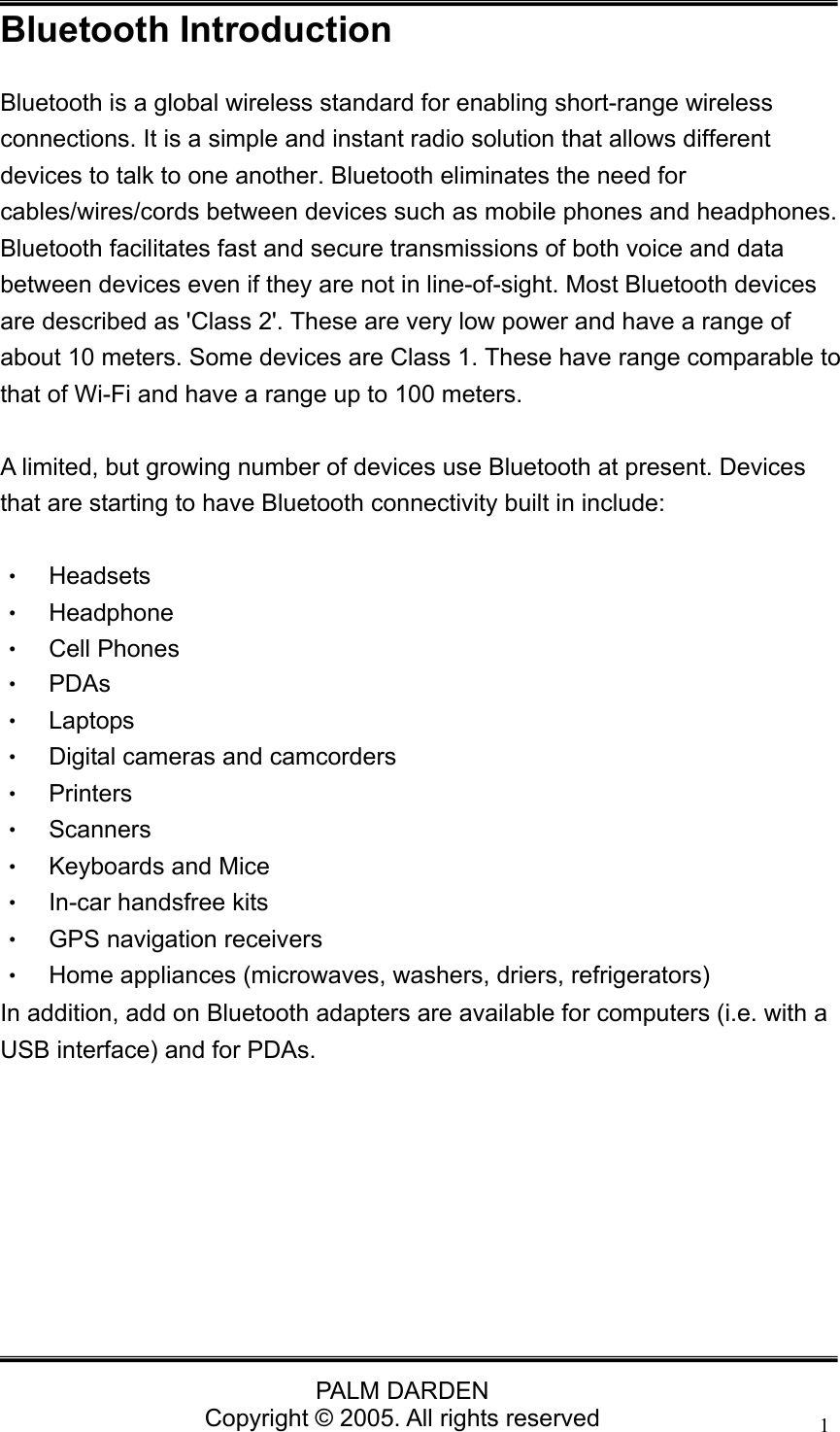                                 PALM DARDEN Copyright &copy; 2005. All rights reserved 1Bluetooth Introduction Bluetooth is a global wireless standard for enabling short-range wireless connections. It is a simple and instant radio solution that allows different devices to talk to one another. Bluetooth eliminates the need for cables/wires/cords between devices such as mobile phones and headphones. Bluetooth facilitates fast and secure transmissions of both voice and data between devices even if they are not in line-of-sight. Most Bluetooth devices are described as 'Class 2'. These are very low power and have a range of about 10 meters. Some devices are Class 1. These have range comparable to that of Wi-Fi and have a range up to 100 meters.    A limited, but growing number of devices use Bluetooth at present. Devices that are starting to have Bluetooth connectivity built in include:  &bull;  Headsets  &bull;  Headphone &bull;  Cell Phones &bull; PDAs &bull; Laptops &bull;  Digital cameras and camcorders &bull; Printers &bull; Scanners &bull; Keyboards and Mice &bull;  In-car handsfree kits &bull;  GPS navigation receivers &bull;  Home appliances (microwaves, washers, driers, refrigerators) In addition, add on Bluetooth adapters are available for computers (i.e. with a USB interface) and for PDAs.       