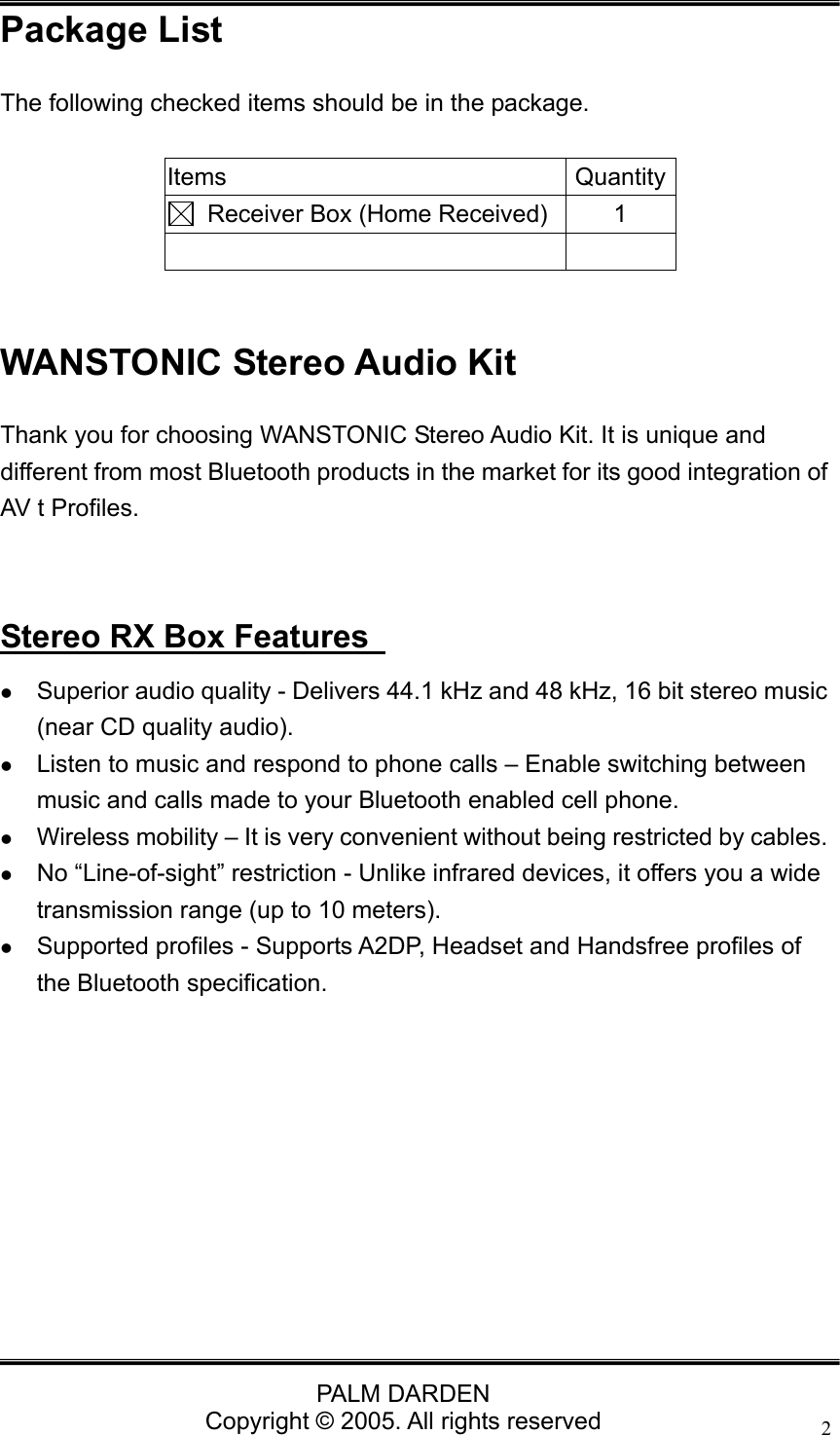                                 PALM DARDEN Copyright &copy; 2005. All rights reserved 2Package List The following checked items should be in the package.  Items Quantity  Receiver Box (Home Received) 1    WANSTONIC Stereo Audio Kit Thank you for choosing WANSTONIC Stereo Audio Kit. It is unique and different from most Bluetooth products in the market for its good integration of AV t Profiles.     Stereo RX Box Features   z Superior audio quality - Delivers 44.1 kHz and 48 kHz, 16 bit stereo music (near CD quality audio). z Listen to music and respond to phone calls &ndash; Enable switching between music and calls made to your Bluetooth enabled cell phone. z Wireless mobility &ndash; It is very convenient without being restricted by cables. z No &ldquo;Line-of-sight&rdquo; restriction - Unlike infrared devices, it offers you a wide transmission range (up to 10 meters). z Supported profiles - Supports A2DP, Headset and Handsfree profiles of the Bluetooth specification.          