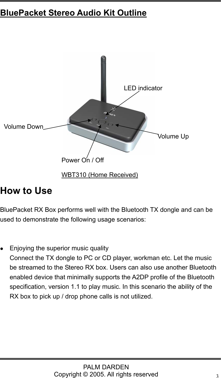                                 PALM DARDEN Copyright &copy; 2005. All rights reserved 3 BluePacket Stereo Audio Kit Outline       How to Use BluePacket RX Box performs well with the Bluetooth TX dongle and can be used to demonstrate the following usage scenarios:    z Enjoying the superior music quality Connect the TX dongle to PC or CD player, workman etc. Let the music be streamed to the Stereo RX box. Users can also use another Bluetooth enabled device that minimally supports the A2DP profile of the Bluetooth specification, version 1.1 to play music. In this scenario the ability of the RX box to pick up / drop phone calls is not utilized.       Volume Down     Power On / Off LED indicator WBT310 (Home Received) Volume Up 