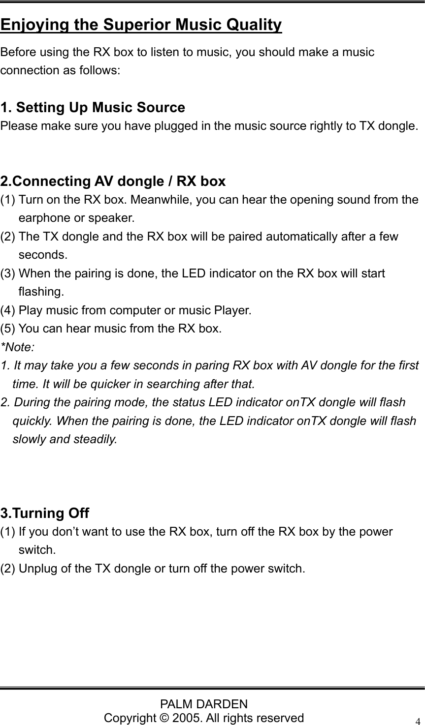                                PALM DARDEN Copyright &copy; 2005. All rights reserved 4 Enjoying the Superior Music Quality Before using the RX box to listen to music, you should make a music connection as follows:  1. Setting Up Music Source Please make sure you have plugged in the music source rightly to TX dongle.     2.Connecting AV dongle / RX box (1) Turn on the RX box. Meanwhile, you can hear the opening sound from the earphone or speaker. (2) The TX dongle and the RX box will be paired automatically after a few seconds.  (3) When the pairing is done, the LED indicator on the RX box will start flashing.  (4) Play music from computer or music Player. (5) You can hear music from the RX box. *Note:  1. It may take you a few seconds in paring RX box with AV dongle for the first time. It will be quicker in searching after that. 2. During the pairing mode, the status LED indicator onTX dongle will flash quickly. When the pairing is done, the LED indicator onTX dongle will flash slowly and steadily.    3.Turning Off (1) If you don&rsquo;t want to use the RX box, turn off the RX box by the power switch. (2) Unplug of the TX dongle or turn off the power switch.    