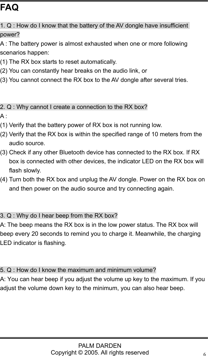                                 PALM DARDEN Copyright &copy; 2005. All rights reserved 6FAQ 1. Q : How do I know that the battery of the AV dongle have insufficient power? A : The battery power is almost exhausted when one or more following scenarios happen:   (1) The RX box starts to reset automatically.   (2) You can constantly hear breaks on the audio link, or   (3) You cannot connect the RX box to the AV dongle after several tries.     2. Q : Why cannot I create a connection to the RX box? A : (1) Verify that the battery power of RX box is not running low. (2) Verify that the RX box is within the specified range of 10 meters from the audio source. (3) Check if any other Bluetooth device has connected to the RX box. If RX box is connected with other devices, the indicator LED on the RX box will flash slowly. (4) Turn both the RX box and unplug the AV dongle. Power on the RX box on and then power on the audio source and try connecting again.   3. Q : Why do I hear beep from the RX box? A: The beep means the RX box is in the low power status. The RX box will beep every 20 seconds to remind you to charge it. Meanwhile, the charging LED indicator is flashing.   5. Q : How do I know the maximum and minimum volume? A: You can hear beep if you adjust the volume up key to the maximum. If you adjust the volume down key to the minimum, you can also hear beep. 