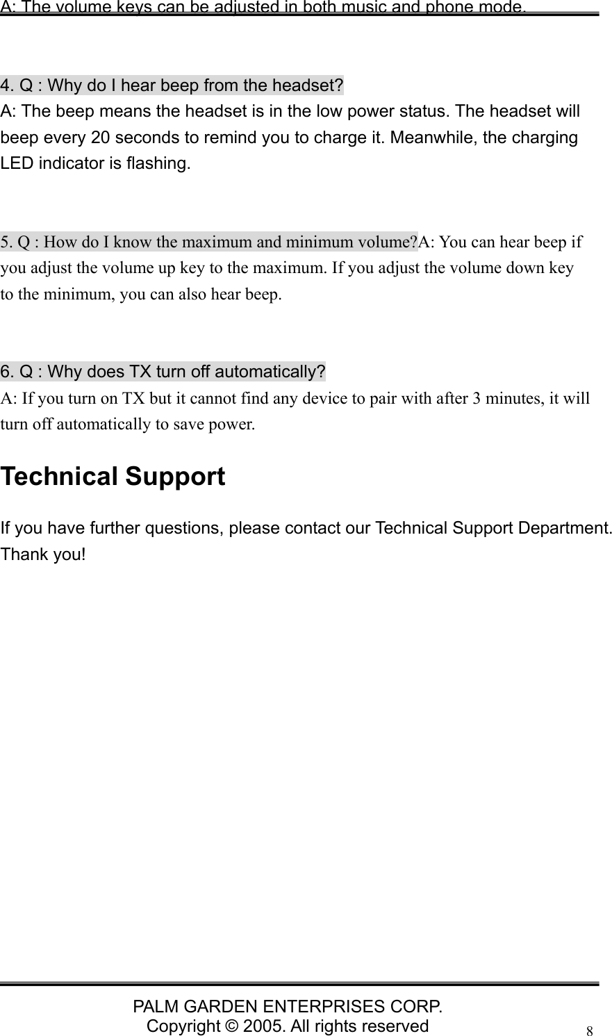   PALM GARDEN ENTERPRISES CORP. Copyright &copy; 2005. All rights reserved 8A: The volume keys can be adjusted in both music and phone mode.     4. Q : Why do I hear beep from the headset? A: The beep means the headset is in the low power status. The headset will beep every 20 seconds to remind you to charge it. Meanwhile, the charging LED indicator is flashing.   5. Q : How do I know the maximum and minimum volume?A: You can hear beep if you adjust the volume up key to the maximum. If you adjust the volume down key to the minimum, you can also hear beep.   6. Q : Why does TX turn off automatically? A: If you turn on TX but it cannot find any device to pair with after 3 minutes, it will turn off automatically to save power. Technical Support If you have further questions, please contact our Technical Support Department. Thank you!  